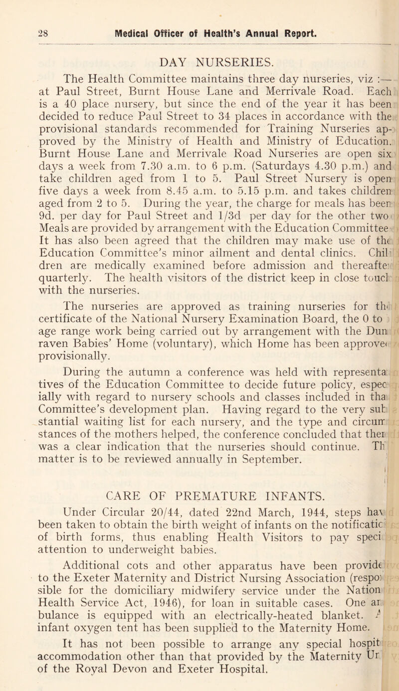 DAY NURSERIES. The Health Committee maintains three day nurseries, viz :— at Paul Street, Burnt House Lane and Merrivale Road. Each is a 40 place nursery, but since the end of the year it has been decided to reduce Paul Street to 34 places in accordance with the provisional standards recommended for Training Nurseries ap- proved by the Ministry of Health and Ministry of Education. Burnt House Lane and Merrivale Road Nurseries are open six days a week from 7.30 a.m. to 6 p.m. (Saturdays 4.30 p.m.) and take children aged from 1 to 5. Paul Street Nursery is open five days a week from 8.45 a.m. to 5.15 p.m. and takes children aged from 2 to 5. During the year, the charge for meals has been 9d. per day for Paul Street and l/3d per day for the other two Meals are provided by arrangement with the Education Committee It has also been agreed that the children may make use of thf Education Committee’s minor ailment and dental clinics. Chib dren are medically examined before admission and thereaftei quarterly. The health visitors of the district keep in close toucl with the nurseries. The nurseries are approved as training nurseries for th' certificate of the National Nursery Examination Board, the 0 to age range work being carried out by arrangement with the Dun raven Babies’ Home (voluntary), which Home has been approve( provisionally. During the autumn a conference was held with representa tives of the Education Committee to decide future policy, espec ially with regard to nursery schools and classes included in tha Committee’s development plan. Having regard to the very sut stantial waiting list for each nursery, and the type and circurr stances of the mothers helped, the conference concluded that thei was a clear indication that the nurseries should continue. Th matter is to be reviewed annually in September. I 1: CARE OF PREMATURE INFANTS. Under Circular 20/44, dated 22nd March, 1944, steps ha\ been taken to obtain the birth weight of infants on the notificatic of birth forms, thus enabling Health Visitors to pay speci attention to underweight babies. Additional cots and other apparatus have been provide to the Exeter Maternity and District Nursing Association (respoj sible for the domiciliary midwifery service under the Nation Health Service Act, 1946), for loan in suitable cases. One ar bulance is equipped with an electrically-heated blanket. P infant oxygen tent has been supplied to the Maternity Home. It has not been possible to arrange any special hospit accommodation other than that provided by the Maternity Ur of the Royal Devon and Exeter Hospital.