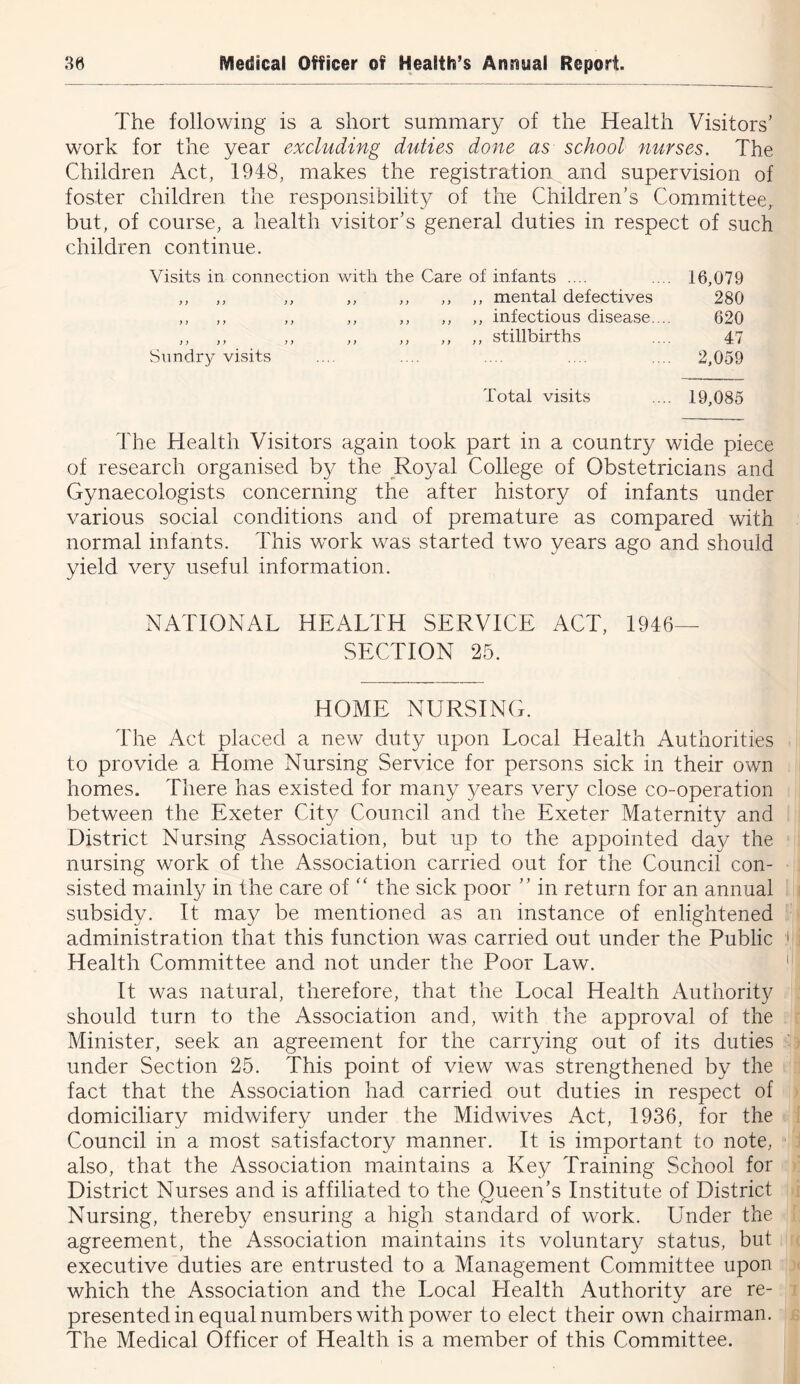 The following is a short summary of the Health Visitors' work for the year excluding duties done as school nurses. The Children Act, 1948, makes the registration and supervision of foster children the responsibility of the Children’s Committee, but, of course, a health visitor’s general duties in respect of such children continue. Visits in connection with the Care of infants .... .... 16,079 ,, ,, ,, ,, ,, ,, ,, mental defectives 280 ,, ,, ,, ,, ,, ,, ,, infectious disease.... 620 ,, ,, ,, ,, ,, ,, ,, stillbirths .... 47 Sundry visits .... .... .... .... .... 2,059 Total visits .... 19,085 The Health Visitors again took part in a country wide piece of research organised the Royal College of Obstetricians and Gynaecologists concerning the after history of infants under various social conditions and of premature as compared with normal infants. This work was started two years ago and should yield very useful information. NATIONAL HEALTH SERVICE ACT, 1946— SECTION 25. HOME NURSING. The Act placed a new duty upon Local Health Authorities to provide a Home Nursing Service for persons sick in their own homes. There has existed for many years very close co-operation between the Exeter City Council and the Exeter Maternity and District Nursing Association, but up to the appointed day the nursing work of the Association carried out for the Council con- sisted mainly in the care of the sick poor ” in return for an annual subsidy. It may be mentioned as an instance of enlightened administration that this function was carried out under the Public Health Committee and not under the Poor Law. It was natural, therefore, that the Local Health Authority should turn to the Association and, with the approval of the Minister, seek an agreement for the carrying out of its duties under Section 25. This point of view was strengthened by the fact that the Association had carried out duties in respect of domiciliary midwifery under the Midwives Act, 1936, for the Council in a most satisfactory manner. It is important to note, also, that the Association maintains a Key Training School for District Nurses and is affiliated to the Queen’s Institute of District Nursing, thereby ensuring a high standard of work. Under the agreement, the Association maintains its voluntary status, but executive duties are entrusted to a Management Committee upon which the Association and the Local Health Authority are re- presented in equal numbers with power to elect their own chairman. The Medical Officer of Health is a member of this Committee.