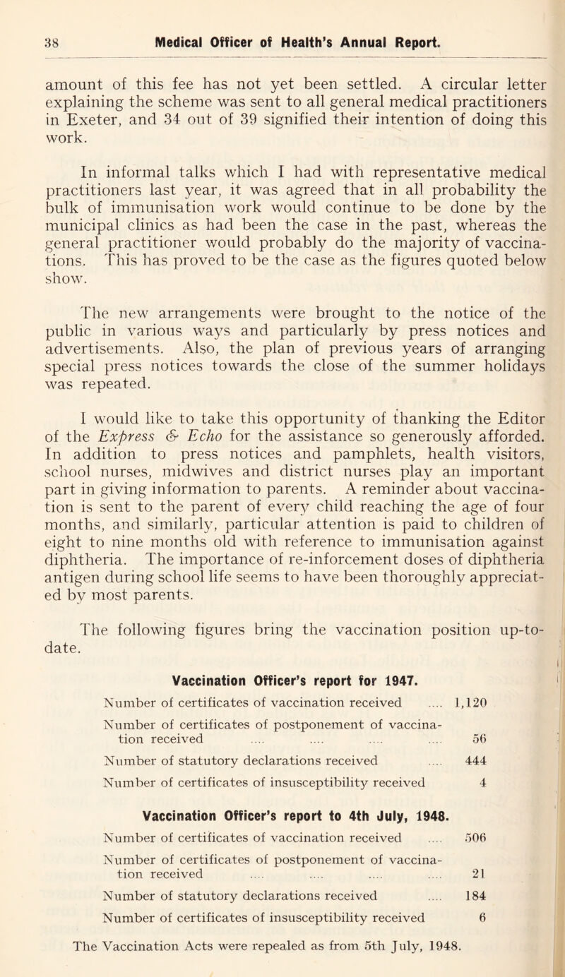 amount of this fee has not yet been settled. A circular letter explaining the scheme was sent to all general medical practitioners in Exeter, and 34 out of 39 signified their intention of doing this work. In informal talks v/hich I had with representative medical practitioners last year, it was agreed that in all probability the bulk of immunisation work would continue to be done by the municipal clinics as had been the case in the past, whereas the general practitioner would probably do the majority of vaccina- tions. This has proved to be the case as the figures quoted below show. The new arrangements were brought to the notice of the public in various ways and particularly by press notices and advertisements. Also, the plan of previous years of arranging special press notices towards the close of the summer holidays was repeated. I would like to take this opportunity of thanking the Editor of the Express & Echo for the assistance so generously afforded. In addition to press notices and pamphlets, health visitors, school nurses, midwives and district nurses play an important part in giving information to parents. A reminder about vaccina- tion is sent to the parent of every child reaching the age of four months, and similarly, particular attention is paid to children of eight to nine months old with reference to immunisation against diphtheria. The importance of re-inforcement doses of diphtheria antigen during school life seems to have been thoroughly appreciat- ed by most parents. The following figures bring the vaccination position up-to- date. Vaccination Officer’s report for 1947. Number of certificates of vaccination received .... 1,120 Number of certificates of postponement of vaccina- tion received .... .... .... .... 56 Number of statutory declarations received .... 444 Number of certificates of insusceptibility received 4 Vaccination Officer’s report to 4th July, 1948. Number of certificates of vaccination received .... 506 Number of certificates of postponement of vaccina- tion received .... .... .... .... 21 Number of statutory declarations received .... 184 Number of certificates of insusceptibility received 6 The Vaccination Acts were repealed as from 5th July, 1948.