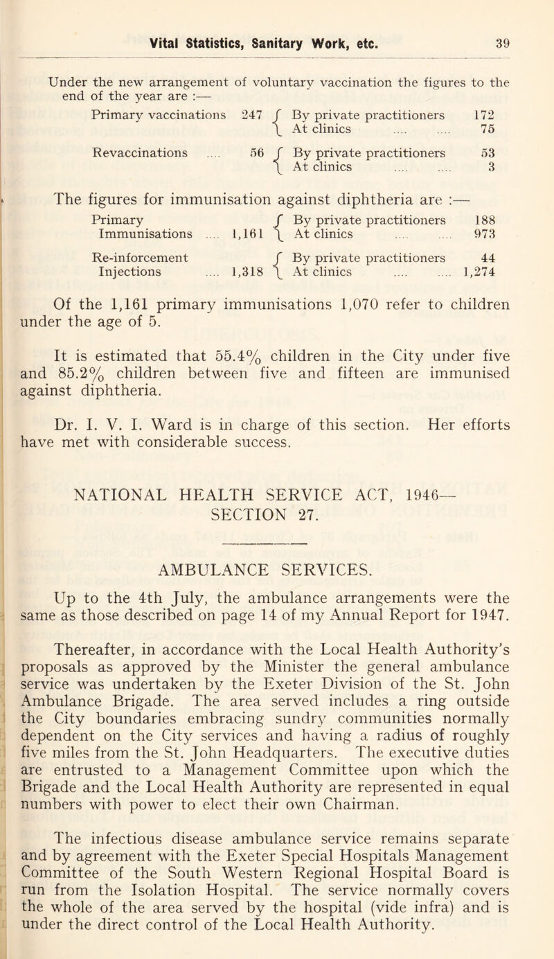 Under the new arrangement of voluntary vaccination the figures to the end of the year are :— Primary vaccinations 247 f By private practitioners 172 \ At clinics .... .... 75 Revaccinations .... 56 / By private practitioners 53 \ At clinics .... .... 3 The figures for immunisation against diphtheria are :— Primary / By private practitioners 188 Immunisations 1,161 \ At clinics .... .... 973 Re-inforcement / By private practitioners 44 Injections .... 1,318 \ At clinics .... .... 1,274 Of the 1,161 primary immunisations 1,070 refer to children under the age of 5. It is estimated that 55.4% children in the City under five and 85.2% children between five and fifteen are immunised against diphtheria. Dr. I. V. I. Ward is in charge of this section. Her efforts have met with considerable success. NATIONAL HEALTH SERVICE ACT, 1946— SECTION 27. AMBULANCE SERVICES. Up to the 4th July, the ambulance arrangements were the same as those described on page 14 of my x\nnual Report for 1947. Thereafter, in accordance with the Local Health Authority’s proposals as approved by the Minister the general ambulance service was undertaken by the Exeter Division of the St. John Ambulance Brigade. The area served includes a ring outside the City boundaries embracing sundry communities normally dependent on the City services and having a radius of roughly five miles from the St. John Headquarters. The executive duties are entrusted to a Management Committee upon which the Brigade and the Local Health Authority are represented in equal numbers with power to elect their own Chairman. The infectious disease ambulance service remains separate and by agreement with the Exeter Special Hospitals Management Committee of the South Western Regional Hospital Board is run from the Isolation Hospital. The service normally covers the whole of the area served by the hospital (vide infra) and is under the direct control of the Local Health Authority.