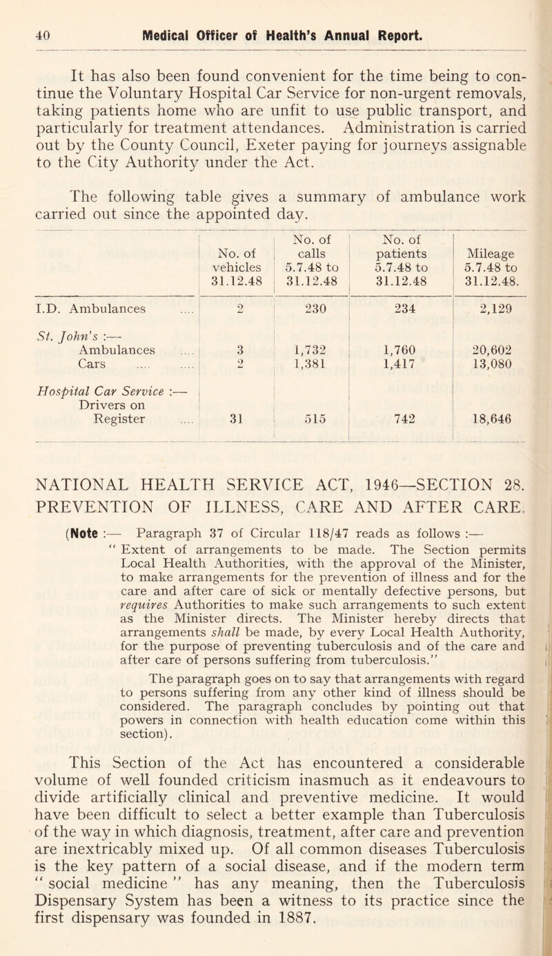 It has also been found convenient for the time being to con- tinue the Voluntary Hospital Car Service for non-urgent removals, taking patients home who are unfit to use public transport, and particularly for treatment attendances. Administration is carried out by the County Council, Exeter paying for journeys assignable to the City Authority under the Act. The following table gives a summary of ambulance work carried out since the appointed day. No. of vehicles 31.12.48 No. of calls 5.7.48 to 31.12.48 No. of patients 5.7.48 to 31.12.48 Mileage 5.7.48 to 31.12.48. I.D. Ambulances 2 230 234 2,129 St. John’s :— Ambulances Cars 3 2 1.732 1,381 1,760 1,417 20,602 13,080 Hospital Car Service :— Drivers on Register 31 515 742 18,646 NATIONAL HEALTH SERVICE ACT, 1946—SECTION 28. PREVENTION OF ILLNESS, CARE AND AFTER CARE, ^ (Note :— Paragraph 37 of Circular 118/47 reads as follows :— “ Extent of arrangements to be made. The Section permits Local Health Authorities, with the approval of the Minister, | to make arrangements for the prevention of illness and for the ' care and after care of sick or mentally defective persons, but i requires Authorities to make such arrangements to such extent as the Minister directs. The Minister hereby directs that ; arrangements shall be made, by every Local Health Authority, for the purpose of preventing tuberculosis and of the care and i|j after care of persons suffering from tuberculosis.” iij The paragraph goes on to say that arrangements with regard , to persons suffering from any other kind of illness should be considered. The paragraph concludes by pointing out that powers in connection with health education come within this 1 section). This Section of the Act has encountered a considerable i volume of well founded criticism inasmuch as it endeavours to J divide artificially clinical and preventive medicine. It would !j have been difficult to select a better example than Tuberculosis !a of the way in which diagnosis, treatment, after care and prevention are inextricably mixed up. Of all common diseases Tuberculosis is the key pattern of a social disease, and if the modern term “ social medicine ” has any meaning, then the Tuberculosis f:| Dispensary System has been a witness to its practice since the first dispensary was founded in 1887. J