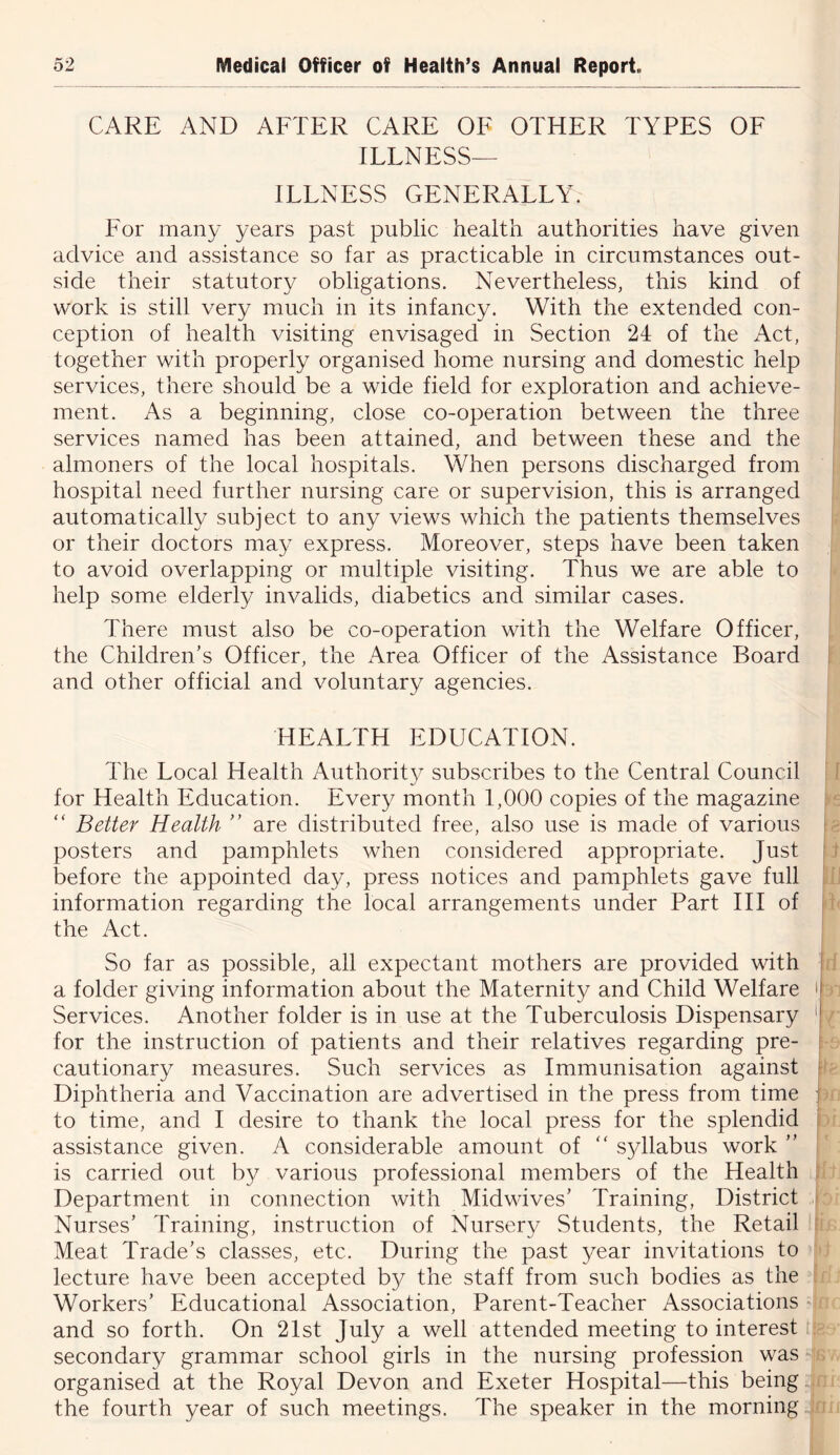 CARE AND AFTER CARE OF OTHER TYPES OF ILLNESS- ILLNESS GENERALLY. For many years past public health authorities have given advice and assistance so far as practicable in circumstances out- side their statutory obligations. Nevertheless, this kind of work is still very much in its infancy. With the extended con- ception of health visiting envisaged in Section 24 of the Act, together with properly organised home nursing and domestic help services, there should be a wide field for exploration and achieve- ment. As a beginning, close co-operation between the three services named has been attained, and between these and the almoners of the local hospitals. When persons discharged from hospital need further nursing care or supervision, this is arranged automatically subject to any views which the patients themselves or their doctors may express. Moreover, steps have been taken to avoid overlapping or multiple visiting. Thus we are able to help some elderly invalids, diabetics and similar cases. There must also be co-operation with the Welfare Officer, the Children’s Officer, the Area Officer of the Assistance Board and other official and voluntary agencies. HEALTH EDUCATION. The Local Health Authority subscribes to the Central Council for Health Education. Every month 1,000 copies of the magazine “ Better Health ” are distributed free, also use is made of various posters and pamphlets when considered appropriate. Just before the appointed day, press notices and pamphlets gave full information regarding the local arrangements under Part HI of the Act. So far as possible, all expectant mothers are provided with a folder giving information about the Maternity and Child Welfare Services. Another folder is in use at the Tuberculosis Dispensary for the instruction of patients and their relatives regarding pre- cautionary measures. Such services as Immunisation against Diphtheria and Vaccination are advertised in the press from time to time, and I desire to thank the local press for the splendid assistance given. A considerable amount of “ syllabus work ” is carried out by various professional members of the Health Department in connection with Midwives’ Training, District Nurses’ Training, instruction of Nursery vStudents, the Retail Meat Trade’s classes, etc. During the past year invitations to lecture have been accepted by the staff from such bodies as the Workers’ Educational Association, Parent-Teacher Associations > and so forth. On 2Ist July a well attended meeting to interest t secondary grammar school girls in the nursing profession was organised at the Royal Devon and Exeter Hospital—this being the fourth year of such meetings. The speaker in the morning \ I [[ t ;ij [e- i h I fi ■ r' in.