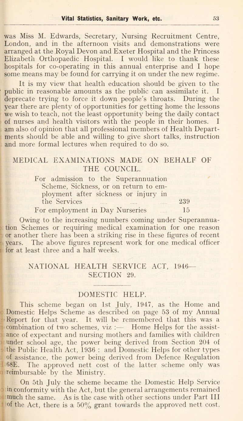 was Miss M. Edwards, Secretary, Nursing Recruitment Centre, London, and in the afternoon visits and demonstrations were arranged at the Royal Devon and Exeter Hospital and the Princess Elizabeth Orthopaedic Hospital. I would like to thank these hospitals for co-operating in this annual enterprise and I hope some means may be found for carrying it on under the new regime. It is my view that health education should be given to the public in reasonable amounts as the public can assimilate it. I deprecate trying to force it down people’s throats. During the year there are plenty of opportunities for getting home the lessons we wish to teach, not the least opportunity being the daily contact of nurses and health visitors with the people in their homes. I am also of opinion that all professional members of Health Depart- ments should be able and willing to give short talks, instruction and more formal lectures when required to do so. MEDICAL EXAMINATIONS MADE ON BEHALE OF THE COUNCIL. For admission to the Superannuation Scheme, Sickness, or on return to em- ployment after sickness or injury in the Services 239 For employment in Day Nurseries 15 Owing to the increasing numbers coming under Superannua- tion Schemes or requiring medical examination for one reason or another there has been a striking rise in these figures of recent years. The above figures represent work for one medical officer for at least three and a half weeks. NATIONAL HEALTH SERVICE ACT, 1946— SECTION 29. DOMESTIC HELP. This scheme began on 1st July, 1947, as the Home and Domestic Helps Scheme as described on page 53 of my Annual Report for that year. It will be remembered that this was a combination of two schemes, viz :— Home Helps for the assist- ance of expectant and nursing mothers and families with children under school age, the power being derived from Section 204 of the Public Health Act, 1936 : and Domestic Helps for other types of assistance, the power being derived from Defence Regulation 68E. The approved nett cost of the latter scheme only was reimbursable by the Ministry. On 5th July the scheme became the Domestic Help Service in conformity with the Act, but the general arrangements remained much the same. As is the case with other sections under Part III of the Act, there is a 50% grant towards the approved nett cost.