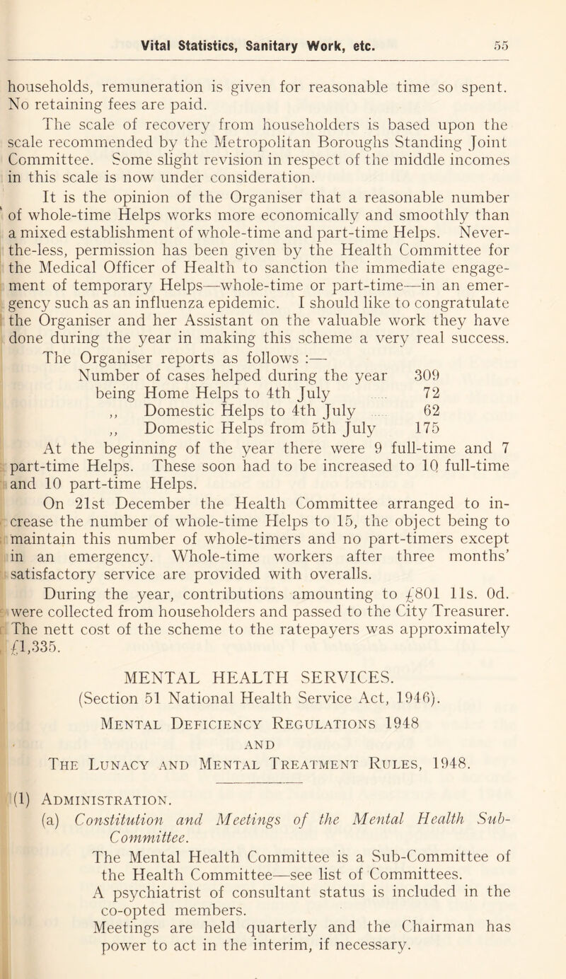 households, remuneration is given for reasonable time so spent. No retaining fees are paid. The scale of recovery from householders is based upon the scale recommended by the Metropolitan Boroughs Standing Joint Committee. Some slight revision in respect of the middle incomes in this scale is now under consideration. It is the opinion of the Organiser that a reasonable number of whole-time Helps works more economically and smoothly than a mixed establishment of whole-time and part-time Helps. Never- the-less, permission has been given by the Health Committee for the Medical Officer of Health to sanction the immediate engage- ment of temporary Helps—whole-time or part-time—in an emer- gency such as an influenza epidemic. I should like to congratulate the Organiser and her Assistant on the valuable work they have done during the year in making this scheme a very real success. The Organiser reports as follows :— Number of cases helped during the year 309 being Home Helps to 4th July 72 ,, Domestic Helps to 4th July 62 ,, Domestic Helps from 5th July 175 At the beginning of the year there were 9 full-time and 7 part-time Helps. These soon had to be increased to IQ full-time and 10 part-time Helps. On 21st December the Health Committee arranged to in- crease the number of whole-time Helps to 15, the object being to maintain this number of whole-timers and no part-timers except in an emergency. Whole-time workers after three months’ satisfactory service are provided with overalls. During the year, contributions amounting to £801 11s. Od. were collected from householders and passed to the City Treasurer. The nett cost of the scheme to the ratepayers was approximately £1,335. MENTAL HEALTH SERVICES. (Section 51 National Health Service Act, 1946). Mental Deficiency Regulations 1948 AND The Lunacy and Mental Treatment Rules, 1948. (1) Administration. (a) Constitution and Meetings of the Mental Health Sub- Committee. The Mental Health Committee is a Sub-Committee of the Health Committee—see list of Committees. A psychiatrist of consultant status is included in the co-opted members. Meetings are held quarterly and the Chairman has power to act in the interim, if necessary.