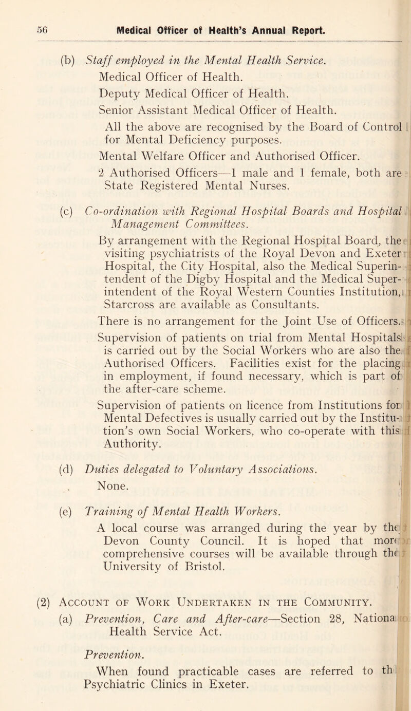 (b) Staff employed in the Mental Health Service, Medical Officer of Health. Deputy Medical Officer of Health. Senior Assistant Medical Officer of Health. All the above are recognised by the Board of Control for Mental Deficiency purposes. Mental Welfare Officer and Authorised Officer. 2 Authorised Officers—1 male and 1 female, both are State Registered Mental Nurses. (c) Co-ordination with Regional Hospital Boards and Hospital Management Committees. By arrangement with the Regional Hospital Board, the- i visiting psychiatrists of the Royal Devon and Exeter ; Hospital, the City Hospital, also the Medical Superin- i tendent of the Digby Hospital and the Medical Super- intendent of the Royal Western Counties Institution,! r Starcross are available as Consultants. There is no arrangement for the Joint Use of Officers.- j Supervision of patients on trial from Mental Hospitals; t is carried out by the Social Workers who are also the. i Authorised Officers. Facilities exist for the placing r in employment, if found necessary, which is part of the after-care scheme. Supervision of patients on licence from Institutions for t Mental Defectives is usually carried out by the Institu- t tion’s own Social Workers, who co-operate with this I Authority. (d) Duties delegated to Voluntary Associations. None. 1' ii (e) Training of Mental Health Workers. A local course was arranged during the year by th( Devon County Council. It is hoped that mon comprehensive courses will be available through th( University of Bristol. (2) Account of Work Undertaken in the Community. (a) Prevention, Care and After-care—Section 28, Nationa Health Service Act. Prevention. When found practicable cases are referred to th Psychiatric Clinics in Exeter.