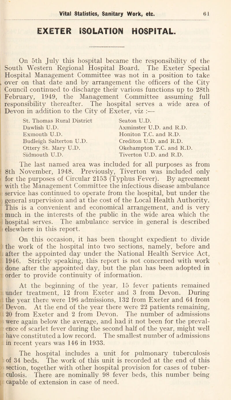 EXETER ISOLATION HOSPITAL. On 5th July this hospital became the responsibility of the South Western Regional Hospital Board. The Exeter Special Hospital Management Committee was not in a position to take over on that date and by arrangement the officers of the City Council continued to discharge their various functions up to 28th February, 1949, the Management Committee assuming full responsibility thereafter. The hospital serves a wide area of Devon in addition to the City of Exeter, viz :— St. Thomas Rural District Dawlish U.D. Exmouth U.D. Budleigh Salterton U.D. Ottery St. Mary U.D. Sidmouth U.D. Seaton U.D. Axminster U.D. and R.D. Honiton T.C. and R.D. Crediton U.D. and R.D. Okehampton T.C. and R.D. Tiverton U.D. and R.D. The last named area was included for all purposes as from 8th November, 1948. Previously, Tiverton was included only for the purposes of Circular 2153 (Typhus Fever). By agreement with the Management Committee the infectious disease ambulance service has continued to operate from the hospital, but under the general supervision and at the cost of the Local Health Authority. This is a convenient and economical arrangement, and is very much in the interests of the public in the wide area which the hospital serves. The ambulance service in general is described elsewhere in this report. On this occasion, it has been thought expedient to divide the work of the hospital into two sections, namely, before and after the appointed day under the National Health Service Act, 1946. Strictly speaking, this report is not concerned with work done after the appointed day, but the plan has been adopted in order to provide continuity of information. At the beginning of the year, 15 fever patients remained under treatment, 12 from Exeter and 3 from Devon. During the year there were 196 admissions, 132 from Exeter and 64 from Devon. At the end of the year there were 22 patients remaining, 20 from Exeter and 2 from Devon. The number of admissions were again below the average, and had it not been for the preval- ence of scarlet fever during the second half of the year, might well have constituted a low record. The smallest number of admissions in recent years was 146 in 1933. The hospital includes a unit for pulmonary tuberculosis of 34 beds. The work of this unit is recorded at the end of this section, together with other hospital provision for cases of tuber- culosis. There are nominally 98 fever beds, this number being capable of extension in case of need.