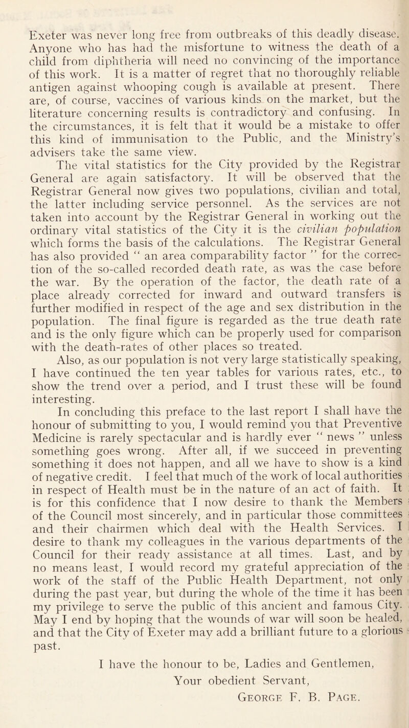 Exeter was never long free from outbreaks of this deadly disease. Anyone who has had the misfortune to witness the death of a child from diphtheria will need no convincing of the importance of this work. It is a matter of regret that no thoroughly reliable antigen against whooping cough is available at present. There are, of course, vaccines of various kinds on the market, but the literature concerning results is contradictory and confusing. In the circumstances, it is felt that it would be a mistake to offer this kind of immunisation to the Public, and the Ministry’s, advisers take the same view. The vital statistics for the City provided by the Registrar General are again satisfactory. It will be observed that the Registrar General now gives two populations, civilian and total, the latter including service personnel. As the services are not taken into account by the Registrar General in working out the ordinary vital statistics of the City it is the civilian populaiion which forms the basis of the calculations. The Registrar General has also provided ‘‘ an area comparability factor ” for the correc- tion of the so-called recorded death rate, as was the case before the war. By the operation of the factor, the death rate of a place already corrected for inward and outward transfers is further modified in respect of the age and sex distribution in the population. The final figure is regarded as the true death rate and is the only figure which can be properly used for comparison with the death-rates of other places so treated. Also, as our population is not very large statistically speaking, I have continued the ten year tables for various rates, etc., to show the trend over a period, and I trust these will be found interesting. In concluding this preface to the last report I shall have the honour of submitting to you, I would remind you that Preventive Medicine is rarely spectacular and is hardly ever “ news ” unless something goes wrong. After all, if we succeed in preventing something it does not happen, and all we have to show is a kind of negative credit. I feel that much of the work of local authorities in respect of Health must be in the nature of an act of faith. It is for this confidence that I now desire to thank the Members of the Council most sincerely, and in particular those committees and their chairmen which deal with the Health Services. I desire to thank my colleagues in the various departments of the Council for their ready assistance at all times. Last, and by no means least, I would record my grateful appreciation of the work of the staff of the Public Health Department, not only during the past year, but during the whole of the time it has been my privilege to serve the public of this ancient and famous City. May I end by hoping that the wounds of war will soon be healed, and that the City of Exeter may add a brilliant future to a glorious past. I have the honour to be. Ladies and Gentlemen, Your obedient Servant, George E. B. Page.