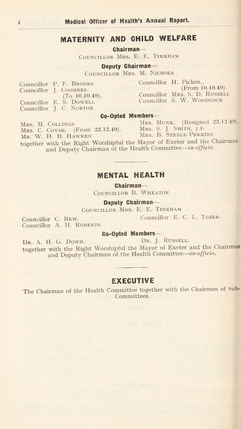 MATERNITY AND CHILD WELFARE Chairman— Councillor Mrs. E. E. Tinkham Deputy Chairman— Councillor Mrs. M. Nichols Councillor P. E. Brooks Councillor J. Coombes. (To 10.10.49). Councillor E. S. Dowell Councillor J. C. Norton Councillor H. Picken., (From 10.10.49). Councillor Mrs. S. D. Russell Councillor S. W. Woodcock Co-Opted Members— Mrs. M. CollincxS Mrs. Munk. (Resigned 23.12.49). Mrs. C. Coysh. (From 23.12.49). Mrs. S. J. Smith, j.p. Mr. W. H. B. Hawken Mrs. B. Steele-Perkins together with the Right Worshipful the Mayor of Exeter and the Chairman and Deputy Chairman of the Health Committee—ex-officio. i\^ENTAL HEALTH Chairman— Councillor B. Wheaton Deputy Chairman— Councillor Mrs. E. E. Tinkham Councillor C. Rew. Councillor E. C. L. Tozer. Councillor A. H. Roberts. Co-Opted Members— Dr. a. H. G. Down. PR- J- Russell. together with the Right Worshipful the Mayor of Exeter and the Chairman and Deputy Chairman of the Health Committee—ex-officio. EXECUTIVE The Chairman of the Health Committee together with the Chairmen of Sub- Committees.