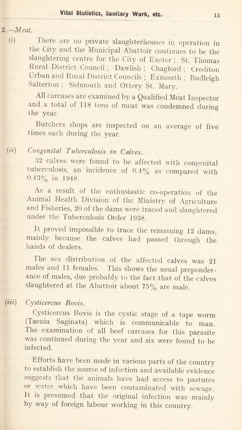 2.—Meat. T nere are no private slaughterhouses in operation in the City and the Municipal Abattoir continues to be the slaughtering centre for the City of Exeter ; St. Thomas Rural District Council ; Dawlish ; Chagford ; Crediton Urban and Rural District Councils ; Exmouth ; Budleigh Salterton ; Sidmouth and Ottery St. Mary. All carcases are examined by a Qualified Meat Inspector and a total of 118 tons of meat was condemned during the year. Butchers shops are inspected on an average of five times each during the year. {li) Congenital Tuberculosis in Calves. 32 calves were found to be affected with congenital tuberculosis, an incidence of 0.4% as compared vUth 0.43% in 1948. As a result of the enthusiastic co-operation of the Animal Health Division of the Ministry of Agriculture and hisheries, 20 of the dams were traced and slaughtered under the Tuberculosis Order 1938. It proved impossible to trace the remaining 12 dams, mainly because the calves had passed through the hands of dealers. The sex distribution of the affected calves was 21 males and 11 females. This shows the usual preponder- ance of males, due probably to the fact that of the calves slaughtered at the Abattoir about 75% are male. (Hi) Cysticercus Bovis. Cysticercus Bovis is the cystic stage of a tape worm (Taenia Saginata) which is communicable to man. The examination of all beef carcases for this parasite was continued during the year and six were found to be infected. Efforts have been made in various parts of the country to establish the source of infection and available evidence suggests tjiat tne animals have had access to pastures or water which have been contaminated with sewage. It is presumed that the original infection was mainly by way of foreign labour working in this country.