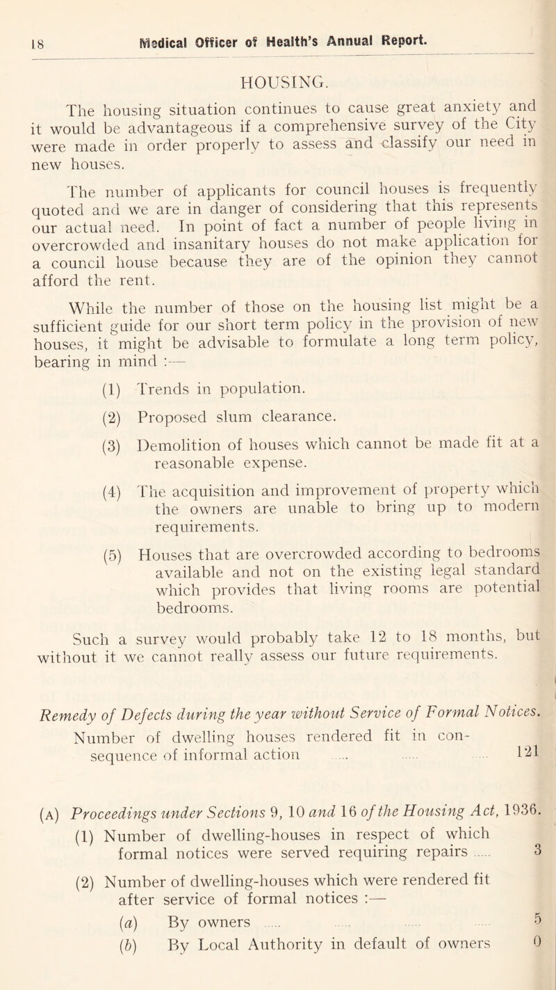 HOUSING. The housing situation continues to cause great anxiety and it would be advantageous if a comprehensive survey of the City were made in order properly to assess and classify our need in new houses. The number of applicants for council houses is frequently quoted and we are in danger of considering that this represents our actual need. In point of fact a number of people living in overcrowded and insanitary houses do not make application for a council house because they are of the opinion they cannot afford the rent. While the number of those on the housing list might be a sufficient guide for our short term policy in the provision of new houses, it might be advisable to formulate a long term policy, bearing in mind ;— (1) Trends in population. (2) Proposed slum clearance. (3) Demolition of houses which cannot be made fit at a reasonable expense. (4) The acquisition and improvement of property which the owners are unable to bring up to modern requirements. (5) Houses that are overcrowded according to bedrooms available and not on the existing legal standard which provides that living rooms are potential bedrooms. Such a survey would probably take 12 to 18 months, but without it we cannot really assess our future requirements. Remedy of Defects during the year without Service of Formal Notices. Number of dwelling houses rendered fit m con- sequence of informal action 121 (a) Proceedings under Sections 9, 10 and 16 o/the Housing Act, 1936. (1) Number of dwelling-houses in respect of which formal notices were served requiring repairs 3 (2) Number of dwelling-houses which were rendered fit after service of formal notices :— (a) By owners 5 (h) By Local Authority in default of owners 0