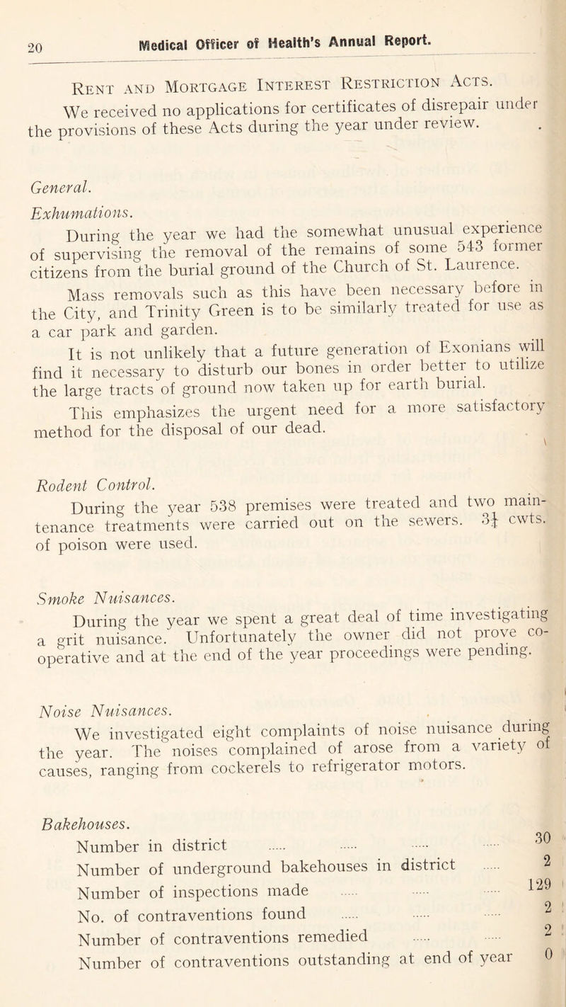 Rent and Mortgage Interest Restriction x\cts. We received no applications for certificates of disrepair under the provisions of these Acts during the year under review. General. Exhumations. During the year we had the somewhat unusual experience of supervisinf' the removal of the remains of some 543 former citizens from the burial ground of the Church of St. Laurence. Mass removals such as this have been necessary before in the City, and Trinity Green is to be similarly treated for use as a car park and garden. It is not unlikely that a future generation of Exonians will find it necessary to disturb our bones in order better to utilize the large tracts of ground now taken up for earth burial. This emphasizes the urgent need for a more satisfactory method for the disposal of our dead. Rodent Control. During the 3^ear 538 premises were treated and tvm main- tenance treatments were carried out on the sewers, oj cwts. of poison were used. Smoke Nuisances. During the year we spent a great deal of time investigating a grit nuisance. Unfortunately the owner did not prove co- operative and at the end of the year proceedings were pending. Noise Nuisances. We investigated eight complaints of noise nuisance during the year. The noises complained of arose from a variety ot causes, ranging from cockerels to refrigerator motors. Bakehouses. Number in district Number of underground bakehouses in district Number of inspections made No. of contraventions found Number of contraventions remedied Number of contraventions outstanding at end of year