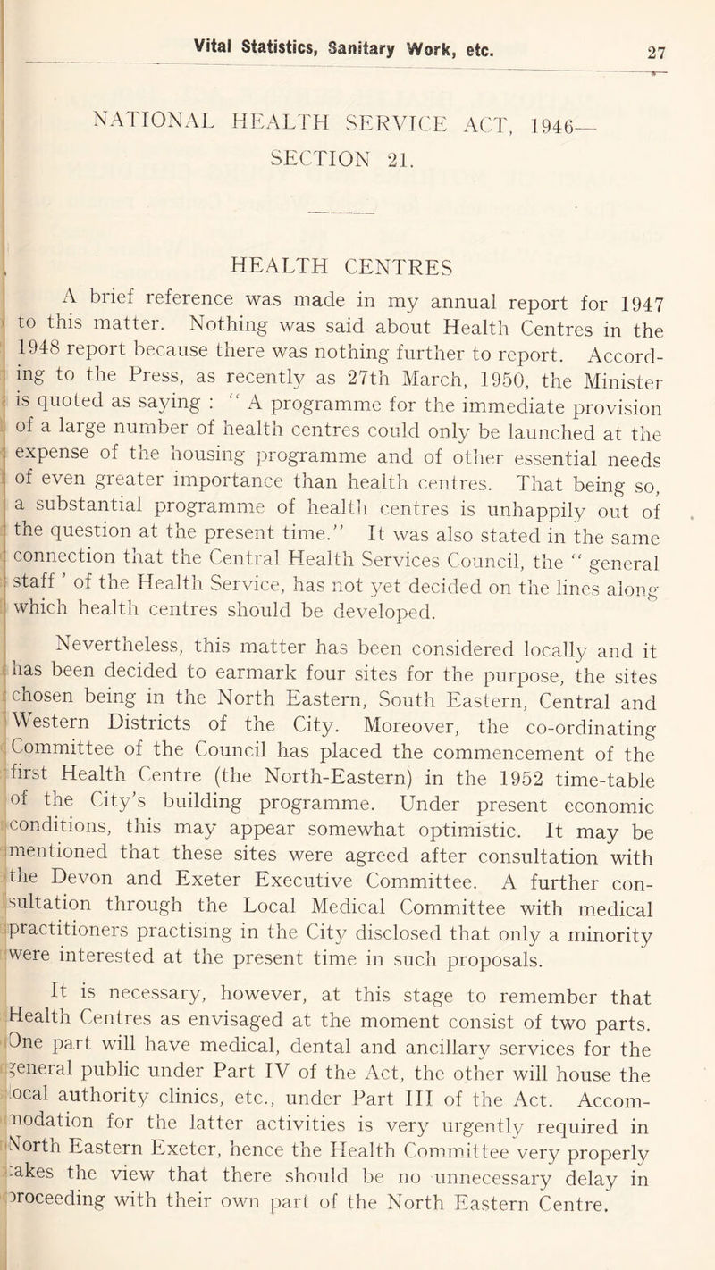NATIONAL HEALTH SERVICE ACT, 1946— SECTION 21. HEALTH CENTRES I iA biief reference was made in my annual report for 1947 ) to this matter. Nothing was said about Health Centres in the 1948 report because there was nothing further to report. Accord- ing to the Press, as recently as 27tn March, 1950, the Minister ^ is quoted as saying : A programme for the immediate provision j of a large number of health centres could only be launched at the j expense of the housing ])rogramme and of other essential needs I of even greater importance than health centres. That being so, j a substantial programme of health centres is unhappily out of 1 the question at the present time. It was also stated in the same : connection that the Central Health Services Council, the  general staH ' of the Health Service, has not yet decided on the lines along which health centres should be developed. I Nevertneless, this matter has been considered locally and it ij has been decided to earmark four sites for the purpose, the sites j chosen being in the North Eastern, South Eastern, Central and '^Western Districts of the City. Moreover, the co-ordinating , Committee of the Council has placed the commencement of the -first Health Centre (the North-Eastern) in the 1952 time-table of the City s building programme. Under present economic conditions, this may appear somewhat optimistic. It may be 1 mentioned that these sites were agreed after consultation with 'the Devon and Exeter Executive Committee. A further con- 1 sulfation through the Local Medical Committee with medical :practitioners practising in the City disclosed that only a minority 'Were interested at the present time in such proposals. It is necessary, however, at this stage to remember that Health Centres as envisaged at the moment consist of two parts. lOne part will have medical, dental and ancillary services for the general public under Part IV of the Act, the other will house the bcal authority clinics, etc., under Part III of the Act. Accom- modation for the latter activities is very urgently required in iRorth Eastern Exeter, hence the Llealth Commdttee very properly '.akes the view that there should be no unnecessary delay in ■Proceeding with their own part of the North Eastern Centre,