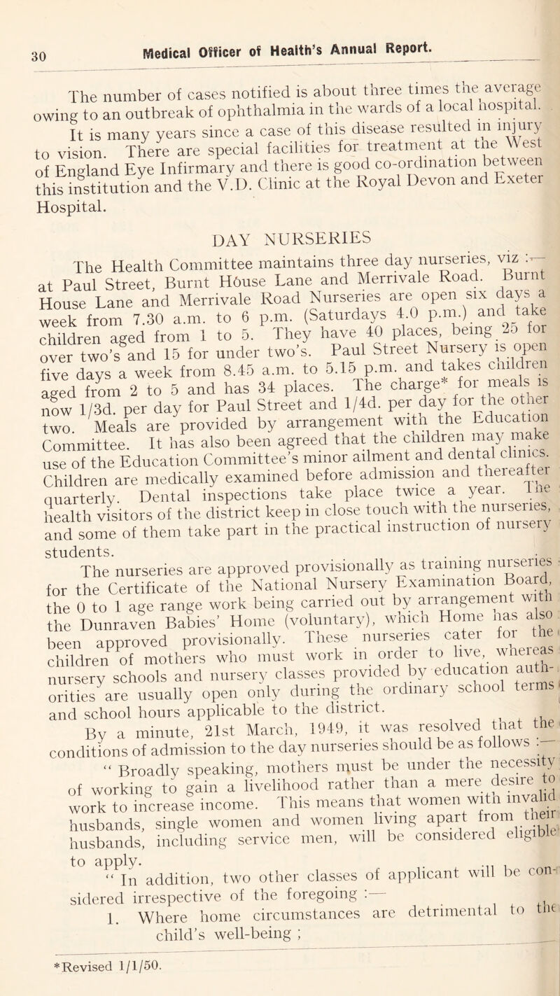 The number of cases notified is about three times the average owing to an outbreak of ophthalmia m the wards of a local nospital. It is many years since a case of this disease resulted in injuiy to vision There are special facilities for treatment at tne West of England Eye Infirmary and there is good co-ordination between tlk institution and the V.U. Clinic at the Royal Devon and Exeter Hospital. day nurseries The Health Committee maintains three day nurseries, viz at Paul Street, Burnt HOuse Lane and Merrivale Road. Burnt House Lane and Merrivale Road Nurseries are open six days a week from 7.30 a.m. to 6 p.m. (Saturdays 4.0 P™-).“Ttake children aged from 1 to 5. They have 40 places being -5 for over two-s and 15 for under two’s. Paul Street Nursery is open five days a week from 8.45 a.m. to 5.16 p.m. and tates enliven aged from 2 to 5 and has 34 places. The charge* for meals is nU l/3d. per day for Paul Street and l/4d. per day for tne otner two Meals are provided by arrangement witn the Education Committee. It has also been agreed that the children may ^ke use of the Education Committee’s minor ailment and dental clinics. Children are medically examined before admission and tneieafter quarterly. Dental inspections take place twice a year. Hie health visitors of the district keep in close touch with tne nurseiie , and some of them take part in the practical instruction of nursery students. . . . The nurseries are approved provisionally as training nuiseries ■ for the Certificate of the National Nursery Examination Board, the 0 to 1 age range work being carried out by airangemen wi i the DunravL Babies’ Home (voluntary), which Home has also been approved provisionally. Iliese nurseries catei fo children^ of mothers who must work in order to live wnereas nursery schools and nursery classes provided by education autn orities are usually open only during the ordinary school teims| and school hours applicable to the district. ^ By a minute, 21st March, 1949, it was resolved tnat the conditions of admission to the day nurseries should be as follows . ‘‘ Broadly speaking, mothers must be under the necessi y of working to gain a livelihood rather^ than a mere Hsire o work to increase income. Hnis means tnat women with myalid husbands, single women and women living apart from tne r husbands, including service men, will be considered ehgib to apply. , . “In addition, two other classes of applicant will be co -i sidered irrespective of the foregoing 1. Where home circumstances are detrimental to child’s well-being ; * Revised 1/1/50.