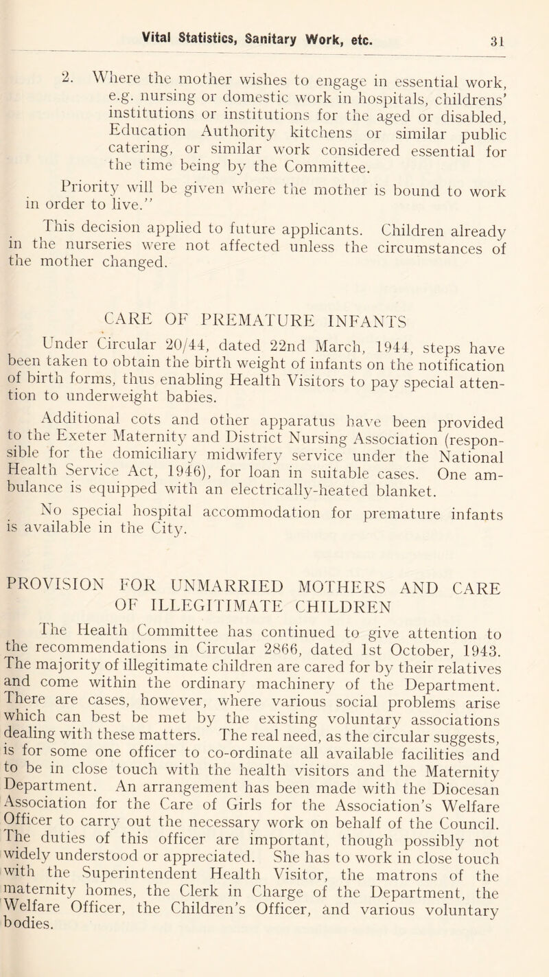 2. Where the mother wishes to engage in essential work, e.g. nursing or domestic work in hospitals, childrens’ institutions or institutions for the aged or disabled. Education Authority kitchens or similar public catering, or similar work considered essential for the time being by the Committee. Priority will be given where the mother is bound to work in order to live.” This decision applied to future applicants. Children already in the nurseries were not affected unless the circumstances of the mother changed. CARE OF PREMATURE INFANTS Under Circular 20/44, dated 22nd March, 1944, steps have been taken to obtain tne birth weight of infants on the notification of birtn forms, thus enabling Plealth Visitors to pay special atten- tion to underweight babies. Additional cots and otner apparatus ha^^e been provided to the Exeter Maternity and District Nursing Association (respon- sible for the domiciliary midwifery service under the National Health Service Act, 1946), for loan in suitable cases. One am- bulance is equipped with an electrically-heated blanket. No special hospital accommodation for premature infants is available in the City. PROVISION FOR UNMARRIED MOTHERS AND CARE OF ILLEGITIMATE CHILDREN I he Health Committee has continued to give attention to the recommendations in Circular 2866, dated 1st October, 1943. The majority of illegitimate children are cared for by their relatives and come within the ordinary machinery of the Department. There are cases, however, where various social problems arise whicn can best be met by the existing voluntary associations dealing with these matters. The real need, as the circular suggests, is for some one officer to co-ordinate all available facilities and to be in close touch with the health visitors and the Maternity Department. An arrangement has been made with the Diocesan Association for the Care of Girls for the Association’s Welfare Officer to carry out the necessary work on behalf of the Council. The duties of this officer are important, though possibly not widely understood or appreciated. She has to work in close touch with the Superintendent Health Visitor, the matrons of the maternity homes, the Clerk in Charge of the Department, the Welfare Officer, the Children’s Officer, and various voluntary bodies.