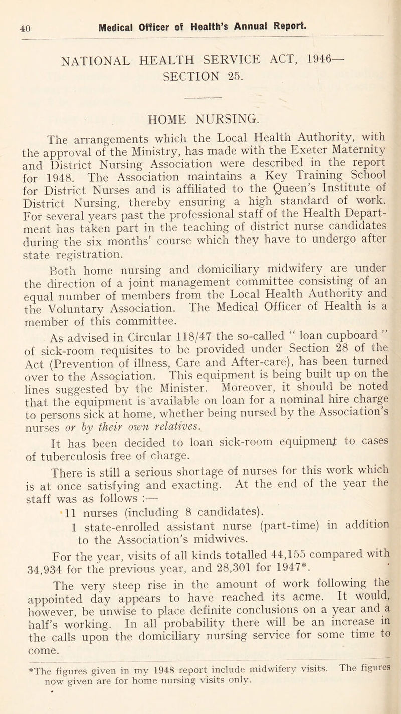 NATIONAL HEALTH SERVICE ACT, 1946— SECTION 25. HOME NURSING. The arrangements which the Local Health Authority, with the approval of the Ministry, has made with the Exeter Maternity and District Nursing Association were described in the report for 1948. The Association maintains a Key Training School for District Nurses and is affiliated to the Queen’s Institute of District Nursing, thereby ensuring a high standard of work. For several years past the professional staff of tne Health Depart- ment has taken part in the teaching of district nurse candidates during the six months’ course which they have to undergo after state registration. Both home nursing and domiciliary midwifery are under the direction of a joint management committee consisting of an equal number of members from, the Local Health Authority and the Voluntary Association. The Medical Officer of Health is a member of this committee. As advised in Circular 118/47 the so-called  loan cupboard ” of sick-room requisites to be provided under Section 28 of the Act (Prevention of illness, Care and After-care), has been turned over to the Association. This equipment is being built up on the lines suggested by the Minister. Moreover, it should be noted that the equipment is available on loan for a nominal hire charge to persons sick at home, whether being nursed by the Association’s nurses or by their own relatives. It has been decided to loan sick-room equipmenit to cases of tuberculosis free of charge. There is still a serious shortage of nurses for this work which is at once satisfying and exacting. At the end of the year the staff was as follows :— II nurses (including 8 candidates). 1 state-enrolled assistant nurse (part-time) in addition to the Association’s midwives. For the year, visits of all kinds totalled 44,155 compared with 34,934 for the previous year, and 28,301 for 1947*. The very steep rise in the amount of work following the appointed day appears to have reached its acme. It would, however, be unwise to place definite conclusions on a year and a half’s working. In all probability there will be an increase m the calls upon the domiciliary nursing service for some time to come. *The figures given in my 1948 report include midwifery visits. The figures now given are for home nursing visits only.
