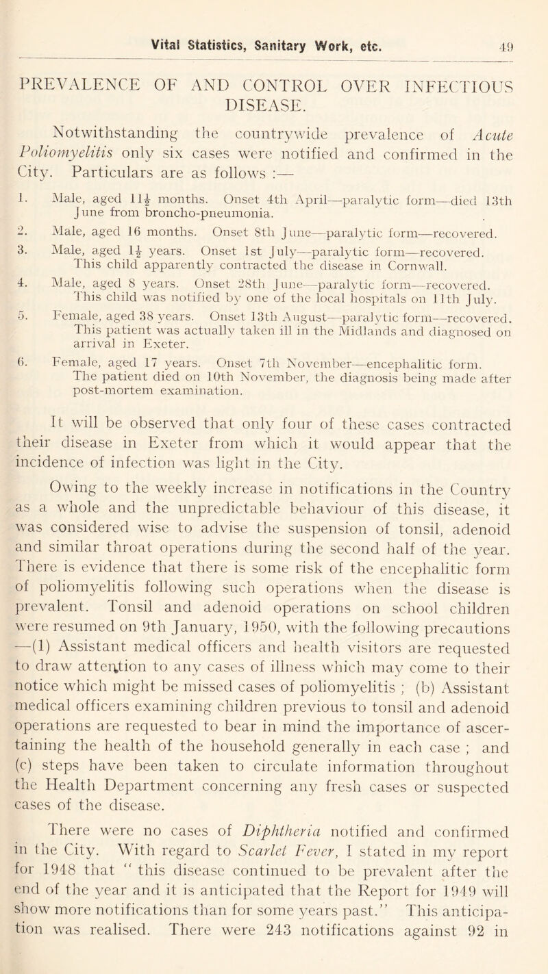 PREVALENCE OF AND CONTROL OVER INFECTIOUS DISEASE. Notwithstanding the countrywide prevalence of Acute Poliomyelitis only six cases were notified and confirmed in the City. Particulars are as follows :— 1. JMale, aged 11^ months. Onset 4th April—paralytic form—died 13th June from broncho-pneumonia. 2. Male, aged 16 months. Onset 8th June—paralytic form—recovered. 3. Male, aged U years. Onset 1st July—paralytic form—recovered. This child apparently contracted the disease in Cornwall. 4. Male, aged 8 years. Onset 28th June—paralytic form—recovered. This child was notified by one of the local hospitals on 11th July. 5. hemale, aged 38 years. Onset 13th August—paralytic form—recovered. This patient was actually taken ill in the Midlands and diagnosed on arrival in Exeter. 6. Female, aged 17 years. Onset 7th November—encephalitic form. The patient died on 10th November, the diagnosis being made after post-mortem examiiiation. It will be observed that only four of these cases contracted their disease in Exeter from which it would appear that the incidence of infection was light in the City. Owing to the weekly increase in notifications in the Country as a whole and the unpredictable behaviour of this disease, it was considered wise to advise the suspension of tonsil, adenoid and similar throat operations during the second half of the year. There is evidence that there is some risk of the encephalitic form of poliomyelitis following such operations when the disease is prevalent. Tonsil and adenoid operations on school children were resumed on 9th January, 1950, with the following precautions —(1) Assistant medical officers and health visitors are requested to draw atteiVion to any cases of illness which may come to their notice which might be missed cases of poliomyelitis ; (b) Assistant medical officers examining children previous to tonsil and adenoid operations are requested to bear in mind the importance of ascer- taining the health of the household generally in each case ; and (c) steps have been taken to circulate information throughout the Health Department concerning any fresh cases or suspected cases of the disease. There were no cases of Diphtheria notified and confirmed in the City. With regard to Scarlet Fever, I stated in my report for 194-8 that  this disease continued to be prevalent after the end of the year and it is anticipated that the Report for 1949 will show more notifications than for some 3/ears past.” This anticipa- tion was realised. There were 243 notifications against 92 in