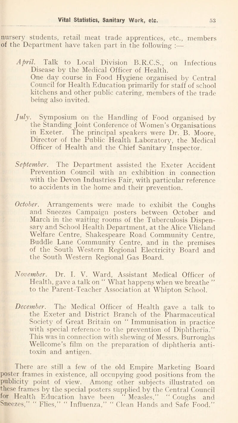 nursery students, retail meat trade apprentices, etc., members of the Department have taken part in the following :— April. Talk to Local Division B.R.C.S., on Infectious Disease by the Medical Officer of Health. One day course in Food Hygiene organised by Central Council for Health Education primarily for staff of school kitchens and other public catering, members of the trade being also invited. July. Symposium on the Handling of Food organised by the Standing Joint Conference of Women’s Organisations in Exeter. The principal speakers were Dr. B. Moore, Director of the Public Health Laboratory, the Medical Officer of Health and the Chief Sanitary Inspector. September. The Department assisted the Exeter Accident Prevention Council with an exhibition in connection with the Devon Industries Fair, with particular reference to accidents in the home and their prevention. October. Arrangements were made to exhibit the Coughs and Sneezes Campaign posters between October and March in the waiting rooms of the Tuberculosis Dispen- sary and School Health Department, at the Alice Vlieland Welfare Centre, Shakespeare Road Community Centre, Buddie Lane Community Centre, and in the premises of the South Western Regional Electricity Board and the South Western Regional Gas Board. November. Dr. 1. V. Ward, Assistant Medical Officer of Health, gave a talk on “ What happens when we breathe ” to the Parent-Teacher Association at Whipton School. December. The Medical Officer of Health gave a talk to the Exeter and District Branch of the Pharmaceutical Society of Great Britain on “ Immunisation in practice with special reference to the prevention of Diphtheria.” This was in connection with shewing of Messrs. Burroughs Wellcome’s film on the preparation of diphtheria anti- toxin and antigen. There are still a few of the old Empire Marketing Board poster frames in existence, all occupying good positions from the publicity point of view. Among other subjects illustrated on these frames by the special posters supplied by the Central Council for Health Education have been Measles,” ” Coughs and Sneezes,” Flies,” ” Influenza,” ” Clean Hands and Safe Food.”