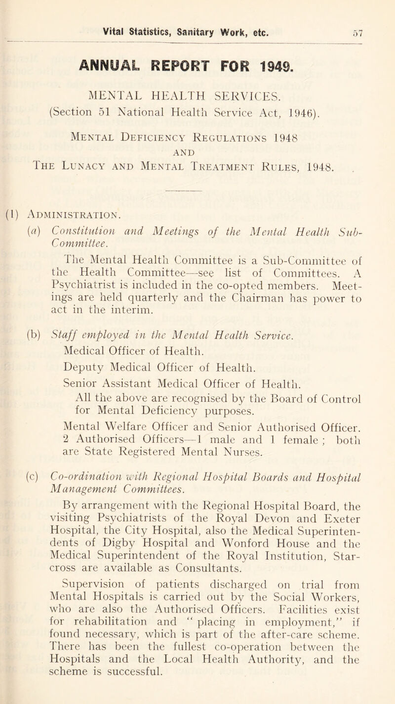 ANNUAL REPORT FOR 1949, MENTAL HEALTH SERVICES. (Section 51 National Health Service Act, 1946). Mental Deficiency Regulations 1948 AND The Lunacy and Mental Treatment Rules, 1948. (1) Administration. (a) Constitution and Meetings of the Mental Health Sub- committee. The Mental Health Committee is a Sub-Committee of the Health Committee—see list of Committees. A Psychiatrist is included in the co-opted members. Meet- ings are held quarterly and the Chairman has power to act in the interim. (b) Staff employed in the Mental Health Service. Medical Officer of Health. Deputy Medical Officer of Health. Senior Assistant Medical Officer of Health. All the above are recognised by the Board of Control for Mental Deficienc}/ purposes. Mental Welfare Officer and Senior Authorised Officer. 2 Authorised Officers—1 male and 1 female ; both are State Registered Mental Nurses. (c) Co-ordination with Regional Hospital Boards and Hospital Management Committees. By arrangement with the Regional Hospital Board, the visiting Psychiatrists of the Royal Devon and Exeter Hospital, the City Hospital, also the Medical Superinten- dents of Digby Hospital and Wonford House and the Medical Superintendent of the Royal Institution, Star- cross are available as Consultants. Supervision of patients discharged on trial from Mental Hospitals is carried out by the Social Workers, who are also the Authorised Officers. Facilities exist for rehabilitation and ‘‘ placing in employment,if found necessary, which is part of the after-care scheme. There has been the fullest co-operation between the Hospitals and the Local Health Authority, and the scheme is successful.