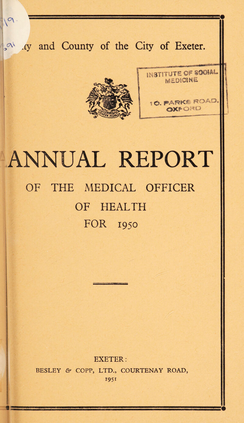 (7\S cy and County of the City of Exeter. ' ' INSTITUTE OF S0OIAL MEDJCmE T O. PARKS ROAD, OXPO«D ANNUAL REPORT OF THE MEDICAL OFFICER OF HEALTH FOR 1950 EXETER: BESLEY & COPP, LTD., COURTENAY ROAD,