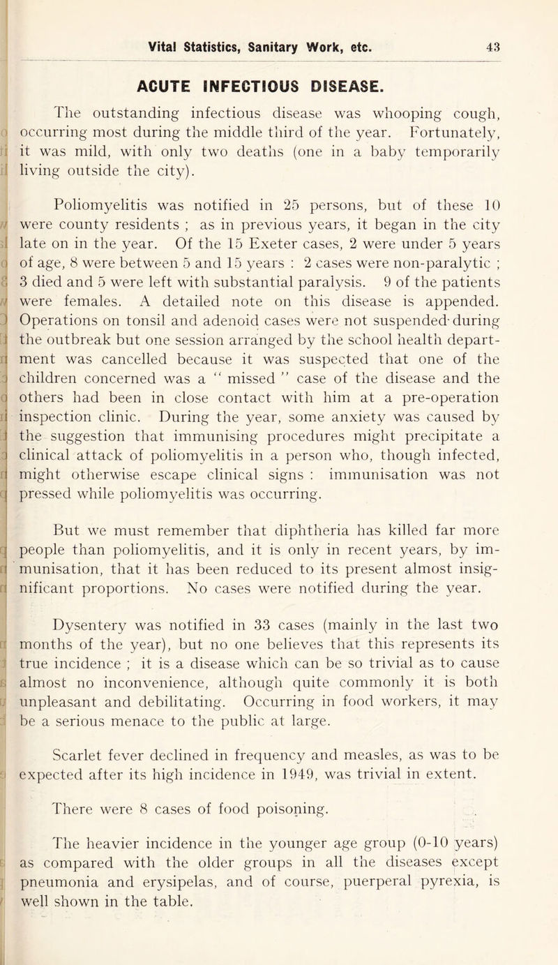 ACUTE INFECTIOUS DISEASE. The outstanding infectious disease was whooping cough, occurring most during the middle third of the year. Fortunately, it was mild, with only two deaths (one in a baby temporarily living outside the city). Poliomyelitis was notified in 25 persons, but of these 10 f were county residents ; as in previous years, it began in the city late on in the year. Of the 15 Exeter cases, 2 were under 5 years i of age, 8 were between 5 and 15 years : 2 cases were non-paralytic ; 3 died and 5 were left with substantial paralysis. 9 of the patients ' were females. A detailed note on this disease is appended. Operations on tonsil and adenoid cases were not suspended- during t the outbreak but one session arranged by the school health depart- r| ment was cancelled because it was suspected that one of the ) children concerned was a missed ” case of the disease and the j others had been in close contact with him at a pre-operation a inspection clinic. During the year, some anxiety was caused by j the suggestion that immunising procedures might precipitate a ) clinical attack of poliomyelitis in a person who, though infected, i might otherwise escape clinical signs : immunisation was not j pressed while poliomyelitis was occurring. I But we must remember that diphtheria has killed far more people than poliomyelitis, and it is only in recent years, by im- munisation, that it has been reduced to its present almost insig- nificant proportions. No cases were notified during the year. Dysentery was notified in 33 cases (mainly in the last two months of the year), but no one believes that this represents its true incidence ; it is a disease which can be so trivial as to cause almost no inconvenience, although quite commonly it is both unpleasant and debilitating. Occurring in food workers, it may be a serious menace to the public at large. Scarlet fever declined in frequency and measles, as was to be expected after its high incidence in 1949, was trivial in extent. There were 8 cases of food poisoning. The heavier incidence in the younger age group (0-10 years) as compared with the older groups in all the diseases except pneumonia and erysipelas, and of course, puerperal pyrexia, is well shown in the table.