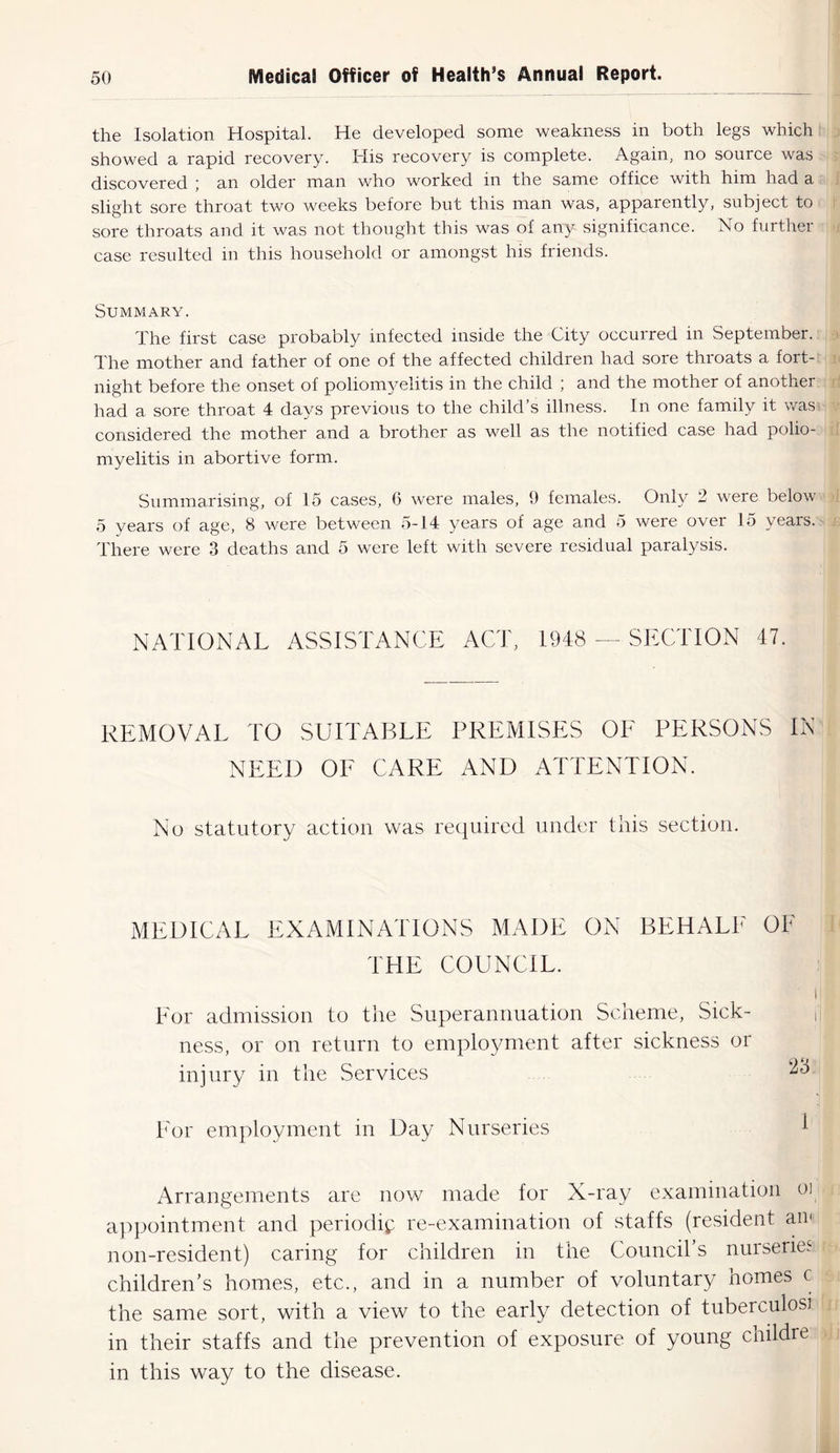 the Isolation Hospital. He developed some weakness in both legs which showed a rapid recovery. His recovery is complete. Again, no source was discovered ; an older man who worked in the same office with him had a slight sore throat two weeks before but this man was, apparently, subject to sore throats and it was not thought this was of any significance. No further case resulted in this household or amongst his friends. Summary. The first case probably infected inside the City occurred in September. The mother and father of one of the affected children had sore throats a fort- night before the onset of poliomyelitis in the child ; and the mother of another had a sore throat 4 days previous to the child’s illness. In one family it was considered the mother and a brother as well as the notified case had polio- myelitis in abortive form. Summarising, of 15 cases, 6 were males, 9 females. Only 2 were below 5 years of age, 8 were between 5-14 years of age and 5 were over 15 years. There were 3 deaths and 5 were left with severe residual paralysis. NATIONAL ASSISTANCE ACT, 1948 — SECTION 47. REMOVAL TO SUITABLE PREMISES OF PERSONS IN NEED OF CARE AND ATTENTION. No statutory action was required under this section. MEDICAL EXAMINATIONS MADE ON BEHALF OF THE COUNCIL. i For admission to the Superannuation Scheme, Sick- ness, or on return to employment after sickness or injury in the Services *3 For employment in Day Nurseries I Arrangements are now made for X-ray examination oi appointment and periodic re-examination of staffs (resident an< non-resident) caring for children in the Council’s nurseries children’s homes, etc., and in a number of voluntary homes c the same sort, with a view to the early detection of tuberculosa in their staffs and the prevention of exposure of young childre in this way to the disease.