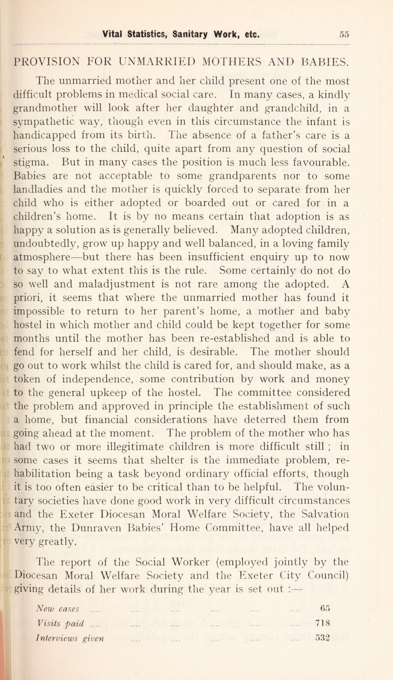 PROVISION FOR UNMARRIED MOTHERS AND BABIES. The unmarried mother and her child present one of the most difficult problems in medical social care. In many cases, a kindly grandmother will look after her daughter and grandchild, in a sympathetic way, though even in this circumstance the infant is handicapped from its birth. The absence of a father’s care is a serious loss to the child, quite apart from any question of social stigma. But in many cases the position is much less favourable. Babies are not acceptable to some grandparents nor to some landladies and the mother is quickly forced to separate from her child who is either adopted or boarded out or cared for in a children’s home. It is by no means certain that adoption is as happy a solution as is generally believed. Many adopted children, undoubtedly, grow up happy and well balanced, in a loving family atmosphere—but there has been insufficient enquiry up to now to say to what extent this is the rule. Some certainly do not do so well and maladjustment is not rare among the adopted. A priori, it seems that where the unmarried mother has found it impossible to return to her parent’s home, a mother and baby hostel in which mother and child could be kept together for some months until the mother has been re-established and is able to fend for herself and her child, is desirable. The mother should go out to work whilst the child is cared for, and should make, as a token of independence, some contribution by work and money to the general upkeep of the hostel. The committee considered the problem and approved in principle the establishment of such a home, but financial considerations have deterred them from going ahead at the moment. The problem of the mother who has had two or more illegitimate children is more difficult still ; in some cases it seems that shelter is the immediate problem, re- habilitation being a task beyond ordinary official efforts, though it is too often easier to be critical than to be helpful. The volun- tary societies have done good work in very difficult circumstances and the Exeter Diocesan Moral Welfare Society, the Salvation Army, the Dunraven Babies’ Home Committee, have all helped very greatly. The report of the Social Worker (employed jointly by the Diocesan Moral Welfare Society and the Exeter City Council) giving details of her work during the year is set out :— New cases .... .... .... ... .... .... 65 Visits paid .... .... .... .... .... .... 718 Interviews given .... .... ... 532