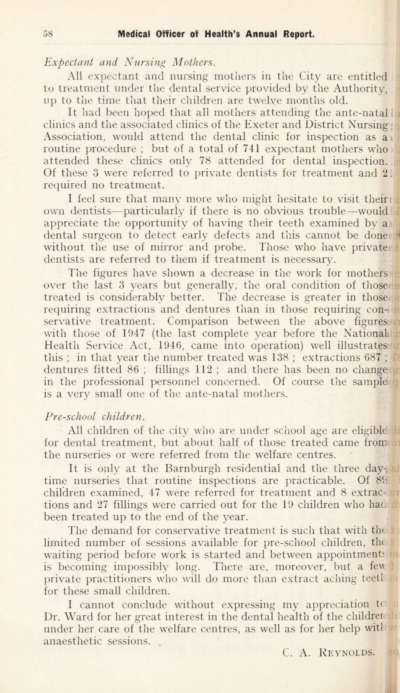 Expectant and Nursing Mothers. All expectant and nursing mothers in the City are entitled to treatment under the dental service provided by the Authority, up to the time that their children are twelve months old. It had been hoped that all mothers attending the ante-natal clinics and the associated clinics of the Exeter and District Nursing Association, would attend the dental clinic for inspection as a routine procedure ; but of a total of 741 expectant mothers who attended these clinics only 78 attended for dental inspection. Of these 3 were referred to private dentists for treatment and 2. required no treatment. I feel sure that many more who might hesitate to visit their own dentists—particularly if there is no obvious trouble—would appreciate the opportunity of having their teeth examined by a dental surgeon to detect early defects and this cannot be done without the use of mirror and probe. Those who have private dentists are referred to them if treatment is necessary. The figures have shown a decrease in the work for mothers over the last 3 years but generally, the oral condition of those treated is considerably better. The decrease is greater in those requiring extractions and dentures than in those requiring con- servative treatment. Comparison between the above figures with those of 1947 (the last complete year before the National Health Service Act, 1946, came into operation) well illustrates this ; in that year the number treated was 138 ; extractions 687 ; dentures fitted 86 ; fillings 112 ; and there has been no change in the professional personnel concerned. Of course the samplel is a verv small one of the ante-natal mothers. j Pre-school children. All children of the city who are under school age are eligible for dental treatment, but about half of those treated came from the nurseries or were referred from the welfare centres. It is only at the Barnburgh residential and the three day-, time nurseries that routine inspections are practicable. Of 89 children examined, 47 were referred for treatment and 8 extrac- tions and 27 fillings were carried out for the 19 children who hat been treated up to the end of the year. The demand for conservative treatment is such that with the limited number of sessions available for pre-school children, the waiting period before work is started and between appointments is becoming impossibly long. There are, moreover, but a few private practitioners who will do more than extract aching teetl for these small children. I cannot conclude without expressing my appreciation tc Dr. Ward for her great interest in the dental health of the childrer under her care of the welfare centres, as well as for her help witl anaesthetic sessions. C. A. Reynolds.