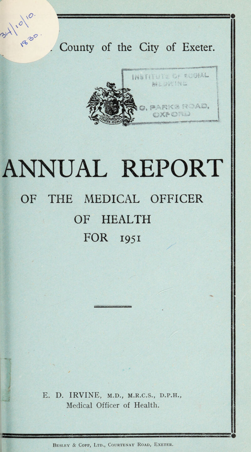 . County of the City of Exeter. ANNUAL REPORT OF THE MEDICAL OFFICER OF HEALTH FOR 1951 E. D. IRVINE, M.D., M.R.C.S., D.P.H., Medical Officer of Health. Besley & Copp, Ltd., Courtenay Road, Exeter.