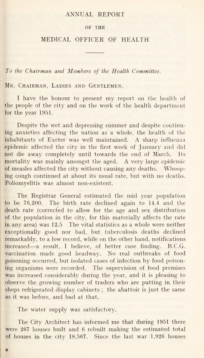 ANNUAL REPORT OF THE MEDICAL OFFICER OF HEALTH To the Chairman and Members of the Health Committee. Mr. Chairman, Ladies and Gentlemen, I have the honour to present my report on the health of the people of the city and on the work of the health department for the year 1951. Despite the wet and depressing summer and despite continu- ing anxieties affecting the nation as a whole, the health of the inhabitants of Exeter was well maintained. A sharp influenza epidemic affected the city in the first week of January and did not die away completely until towards the end of March. Its mortality was mainly amongst the aged. A very large epidemic of measles affected the city without causing any deaths. Whoop- ing cough continued at about its usual rate, but with no deaths. Poliomyelitis was almost non-existent. The Registrar General estimated the mid year population to be 76,200. The birth rate declined again to 14.4 and the death rate (corrected to allow for the age and sex distribution of the population in the city, for this materially affects the rate in any area) was 12.5 The vital statistics as a whole were neither exceptionally good nor bad, but tuberculosis deaths declined remarkably, to a low record, while on the other hand, notifications increased—a result, I believe, of better case finding. B.C.G. vaccination made good headway. No real outbreaks of food poisoning occurred, but isolated cases of infection by food poison- ing organisms were recorded. The supervision of food premises was increased considerably during the year, and it is pleasing to observe the growing number of traders who are putting in their shops refrigerated display cabinets ; the abattoir is just the same as it was before, and bad at that. The water supply was satisfactory. The City Architect has informed me that during 1951 there were 267 houses built and 6 rebuilt making the estimated total of houses in the city 18,567. Since the last war 1,926 houses