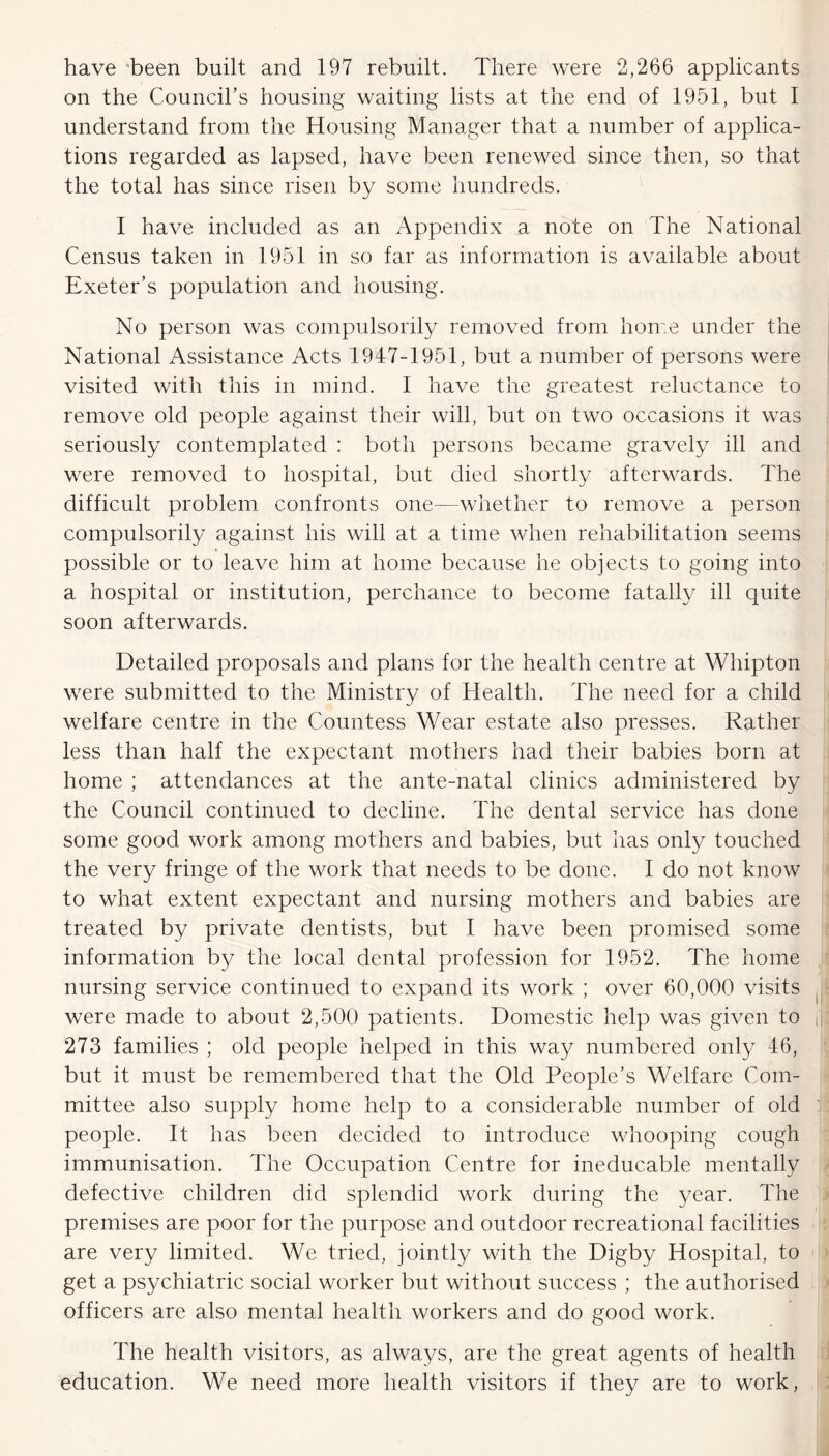 have been built and 197 rebuilt. There were 2,266 applicants on the Council’s housing waiting lists at the end of 1951, but I understand from the Housing Manager that a number of applica- tions regarded as lapsed, have been renewed since then, so that the total has since risen by some hundreds. I have included as an Appendix a note on The National Census taken in 1951 in so far as information is available about Exeter’s population and housing. No person was compulsorily removed from home under the National Assistance Acts 1947-1951, but a number of persons were visited with this in mind. I have the greatest reluctance to remove old people against their will, but on two occasions it was seriously contemplated : both persons became gravely ill and were removed to hospital, but died shortly afterwards. The difficult problem confronts one—whether to remove a person compulsorily against his will at a time when rehabilitation seems possible or to leave him at home because he objects to going into a hospital or institution, perchance to become fatally ill quite soon afterwards. Detailed proposals and plans for the health centre at Whipton were submitted to the Ministry of Health. The need for a child welfare centre in the Countess Wear estate also presses. Rather less than half the expectant mothers had their babies born at home ; attendances at the ante-natal clinics administered by the Council continued to decline. The dental service has done some good work among mothers and babies, but has only touched the very fringe of the work that needs to be done. I do not know to what extent expectant and nursing mothers and babies are treated by private dentists, but I have been promised some information by the local dental profession for 1952. The home nursing service continued to expand its work ; over 60,000 visits were made to about 2,500 patients. Domestic help was given to f 273 families ; old people helped in this way numbered only 46, but it must be remembered that the Old People’s Welfare Com- mittee also supply home help to a considerable number of old people. It has been decided to introduce whooping cough immunisation. The Occupation Centre for ineducable mentally defective children did splendid work during the year. The premises are poor for the purpose and outdoor recreational facilities are very limited. We tried, jointly with the Digby Hospital, to get a psychiatric social worker but without success ; the authorised officers are also mental health workers and do good work. The health visitors, as always, are the great agents of health education. We need more health visitors if they are to work,