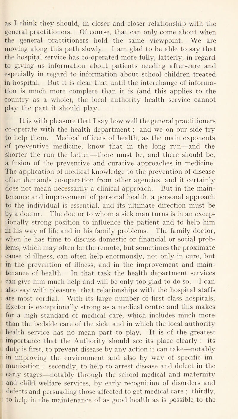 as I think they should, in closer and closer relationship with the general practitioners. Of course, that can only come about when the general practitioners hold the same viewpoint. We are moving along this path slowly. I am glad to be able to say that the hospital service has co-operated more fully, latterly, in regard to giving us information about patients needing after-care and especially in regard to information about school children treated in hospital. But it is clear that until the interchange of informa- tion is much more complete than it is (and this applies to the country as a whole), the local authority health service cannot play the part it should play. It is with pleasure that I say how well the general practitioners co-operate with the health department ; and we on our side try to help them. Medical officers of health, as the main exponents of preventive medicine, know that in the long run—and the shorter the run the better—there must be, and there should be, a fusion of the preventive and curative approaches in medicine. The application of medical knowledge to the prevention of disease often demands co-operation from other agencies, and it certainly does not mean necessarily a clinical approach. But in the main- tenance and improvement of personal health, a personal approach to the individual is essential, and its ultimate direction must be by a doctor. The doctor to whom a sick man turns is in an excep- tionally strong position to influence the patient and to help him in his way of life and in his family problems. The family doctor, when he has time to discuss domestic or financial or social prob- lems, which may often be the remote, but sometimes the proximate cause of illness, can often help enormously, not only in cure, but in the prevention of illness, and in the improvement and main- tenance of health. In that task the health department services can give him much help and will be only too glad to do so. I can also say with pleasure, that relationships with the hospital staffs are most cordial. With its large number of first class hospitals, Exeter is exceptionally strong as a medical centre and this makes for a high standard of medical care, which includes much more than the bedside care of the sick, and in which the local authority health service has no mean part to play. It is of the greatest importance that the Authority should see its place clearly : its duty is first, to prevent disease by any action it can take—notably in improving the environment and also by way of specific im- munisation ; secondly, to help to arrest disease and defect in the early stages—notably through the school medical and maternity and child welfare services, by early recognition of disorders and defects and persuading those affected to get medical care ; thirdly, to help in the maintenance of as good health as is possible to the