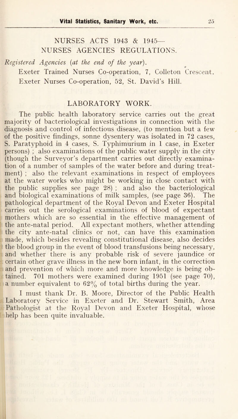 NURSES ACTS 1943 & 1945- NURSES AGENCIES REGULATIONS. Registered Agencies (at the end of the year). * Exeter Trained Nurses Co-operation, 7, Colleton Crescent. Exeter Nurses Co-operation, 52, St. David’s Hill. LABORATORY WORK. The public health laboratory service carries out the great majority of bacteriological investigations in connection with the diagnosis and control of infectious disease, (to mention but a few of the positive findings, sonne dysentery was isolated in 72 cases, S. Paratyphoid in 4 cases, S. Typhimurium in 1 case, in Exeter persons) ; also examinations of the public water supply in the city (though the Surveyor’s department carries out directly examina- tion of a number of samples of the water before and during treat- ment) ; also the relevant examinations in respect of employees at the water works who might be working in close contact with the public supplies see page 28) ; and also the bacteriological and biological examinations of milk samples, (see page 36). The pathological department of the Royal Devon and Exeter Hospital carries out the serological examinations of blood of expectant mothers which are so essential in the effective management of the ante-natal period. All expectant mothers, whether attending the city ante-natal clinics or not, can have this examination made, which besides revealing constitutional disease, also decides the blood group in the event of blood transfusions being necessary, and whether there is any probable risk of severe jaundice or certain other grave illness in the new born infant, in the correction and prevention of which more and more knowledge is being ob- tained. 701 mothers were examined during 1951 (see page 70), a number equivalent to 62% of total births during the year. 1 must thank Dr. B. Moore, Director of the Public Health Laboratory Service in Exeter and Dr. Stewart Smith, Area Pathologist at the Royal Devon and Exeter Hospital, whose help has been quite invaluable.