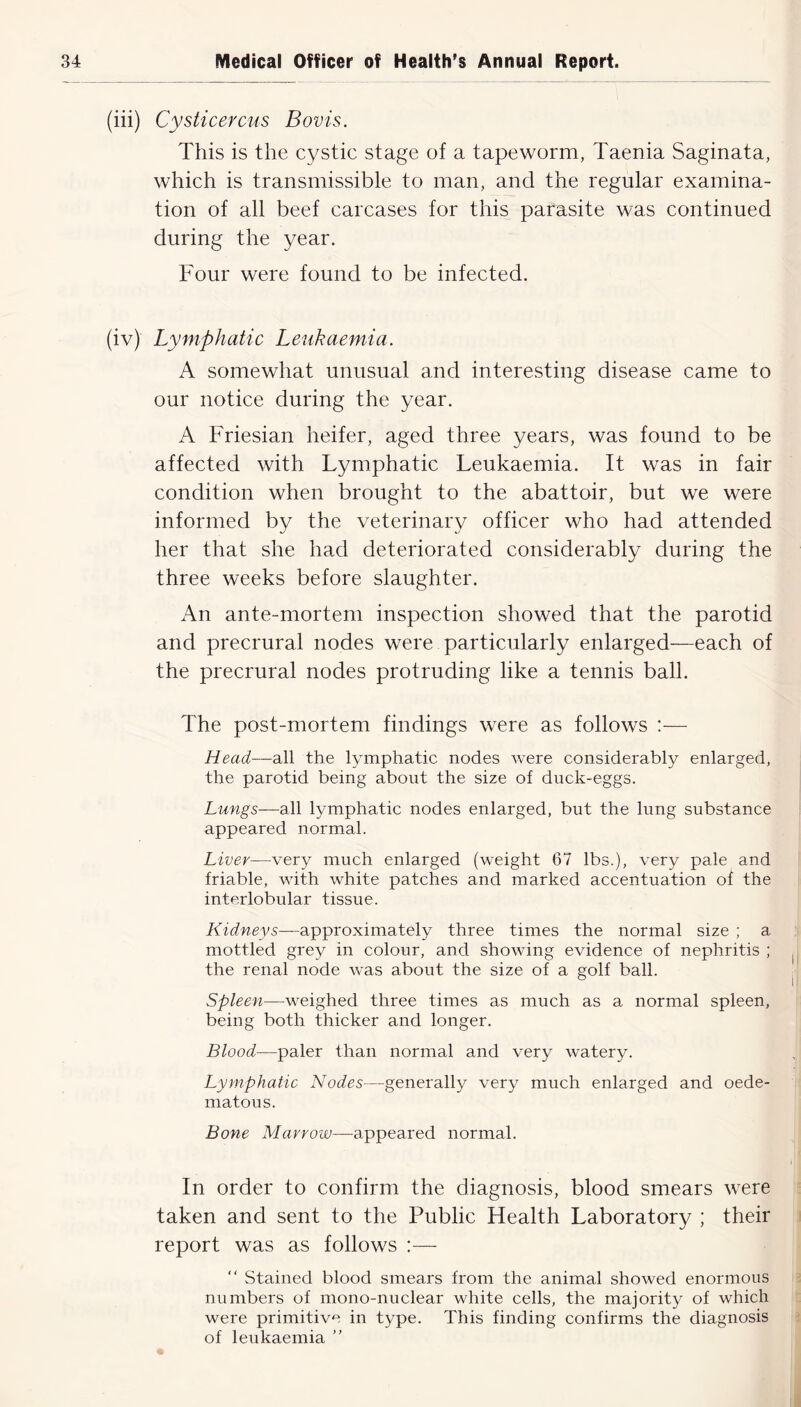 (iii) Cysticercus Bovis. This is the cystic stage of a tapeworm, Taenia Saginata, which is transmissible to man, and the regular examina- tion of all beef carcases for this parasite was continued during the year. Four were found to be infected. (iv) Lymphatic Leukaemia. A somewhat unusual and interesting disease came to our notice during the year. A Friesian heifer, aged three years, was found to be affected with Lymphatic Leukaemia. It was in fair condition when brought to the abattoir, but we were informed by the veterinary officer who had attended her that she had deteriorated considerably during the three weeks before slaughter. An ante-mortem inspection showed that the parotid and precrural nodes were particularly enlarged—each of the precrural nodes protruding like a tennis ball. The post-mortem findings were as follows :— Head—all the lymphatic nodes were considerably enlarged, the parotid being about the size of duck-eggs. Lungs—all lymphatic nodes enlarged, but the lung substance appeared normal. Liver—very much enlarged (weight 67 lbs.), very pale and friable, with white patches and marked accentuation of the interlobular tissue. Kidneys—approximately three times the normal size ; a mottled grey in colour, and showing evidence of nephritis ; the renal node was about the size of a golf ball. Spleen—weighed three times as much as a normal spleen, being both thicker and longer. Blood—paler than normal and very watery. Lymphatic Nodes—generally very much enlarged and oede- matous. Bone Marrow—appeared normal. In order to confirm the diagnosis, blood smears were taken and sent to the Public Health Laboratory ; their report was as follows :— “ Stained blood smears from the animal showed enormous numbers of mono-nuclear white cells, the majority of which were primitive in type. This finding confirms the diagnosis of leukaemia ”