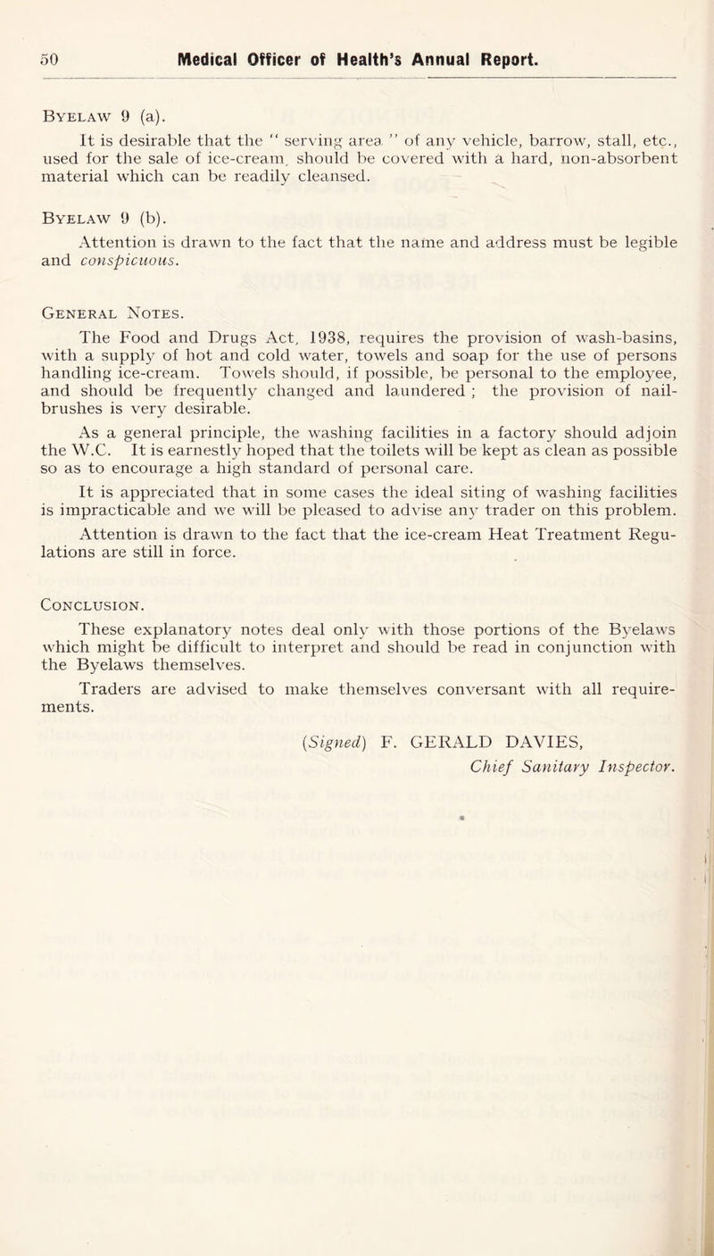 Byelaw 9 (a). It is desirable that the “ serving area. ” of any vehicle, barrow, stall, etc., used for the sale of ice-cream, should be covered with a hard, non-absorbent material which can be readily cleansed. Byelaw 9 (b). Attention is drawn to the fact that the name and address must be legible and conspicuous. General Notes. The Food and Drugs x\ct, 1938, requires the provision of wash-basins, with a supply of hot and cold water, towels and soap for the use of persons handling ice-cream. Towels should, if possible, be personal to the employee, and should be frequently changed and laundered ; the provision of nail- brushes is very desirable. As a general principle, the washing facilities in a factory should adjoin the W.C. It is earnestly hoped that the toilets will be kept as clean as possible so as to encourage a high standard of personal care. It is appreciated that in some cases the ideal siting of washing facilities is impracticable and we will be pleased to advise any trader on this problem. Attention is drawn to the fact that the ice-cream Heat Treatment Regu- lations are still in force. Conclusion. These explanatory notes deal only with those portions of the Byelaws which might be difficult to interpret and should be read in conjunction with the Byelaws themselves. Traders are advised to make themselves conversant with all require- ments. (Signed) F. GERALD DAVIES, Chief Sanitary Inspector.