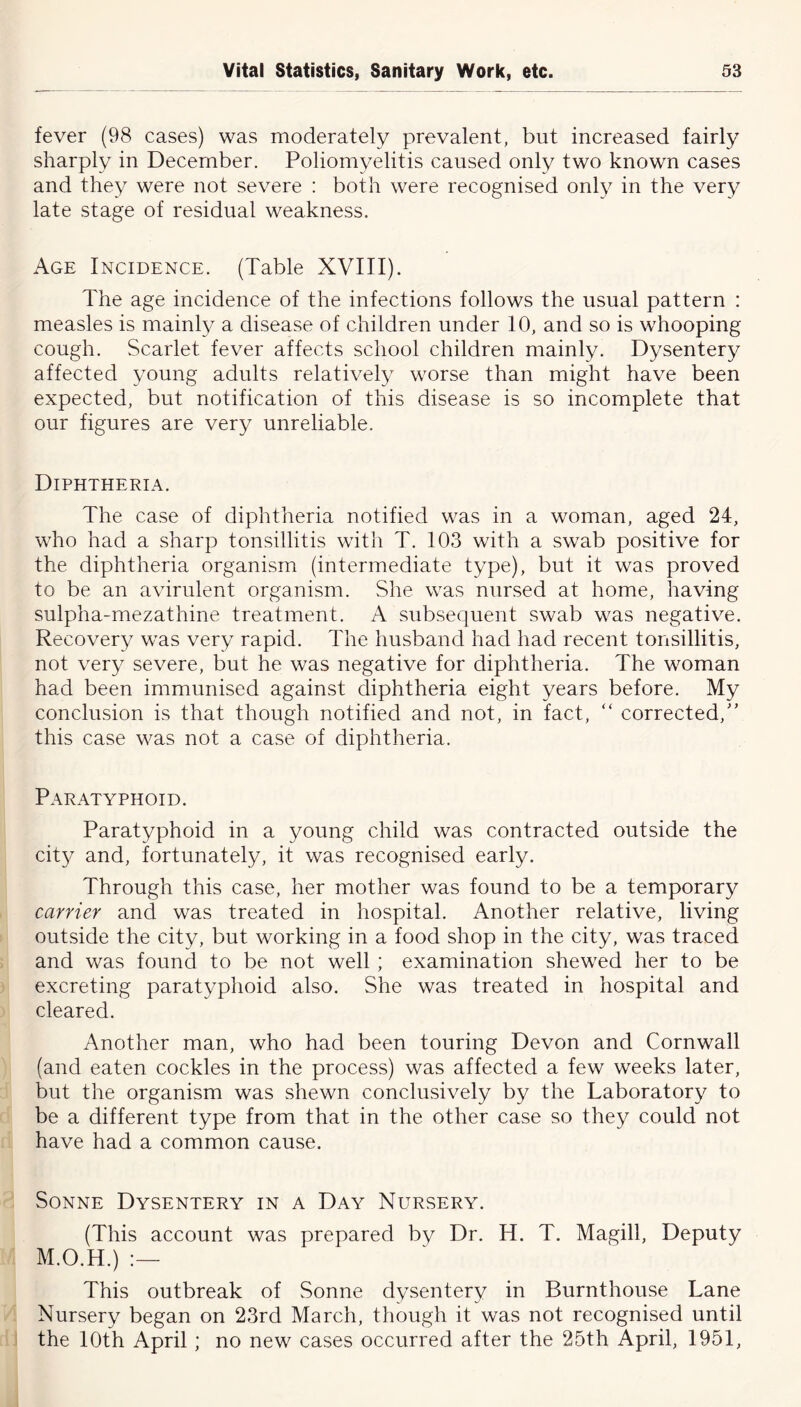 fever (98 cases) was moderately prevalent, but increased fairly sharply in December. Poliomyelitis caused only two known cases and they were not severe : both were recognised only in the very late stage of residual weakness. Age Incidence. (Table XVIII). The age incidence of the infections follows the usual pattern : measles is mainly a disease of children under 10, and so is whooping cough. Scarlet fever affects school children mainly. Dysentery affected young adults relatively worse than might have been expected, but notification of this disease is so incomplete that our figures are very unreliable. Diphtheria. The case of diphtheria notified was in a woman, aged 24, who had a sharp tonsillitis with T. 103 with a swab positive for the diphtheria organism (intermediate type), but it was proved to be an avirulent organism. She was nursed at home, having sulpha-mezathine treatment. A subsequent swab was negative. Recovery was very rapid. The husband had had recent tonsillitis, not very severe, but he was negative for diphtheria. The woman had been immunised against diphtheria eight years before. My conclusion is that though notified and not, in fact, “ corrected,” this case was not a case of diphtheria. Paratyphoid. Paratyphoid in a young child was contracted outside the city and, fortunately, it was recognised early. Through this case, her mother was found to be a temporary carrier and was treated in hospital. Another relative, living outside the city, but working in a food shop in the city, was traced and was found to be not well ; examination shewed her to be excreting paratyphoid also. She was treated in hospital and cleared. Another man, who had been touring Devon and Cornwall (and eaten cockles in the process) was affected a few weeks later, but the organism was shewn conclusively by the Laboratory to be a different type from that in the other case so they could not have had a common cause. Sonne Dysentery in a Day Nursery. (This account was prepared by Dr. H. T. Magill, Deputy M.O.H.) :— This outbreak of Sonne dysentery in Burnthouse Lane Nursery began on 23rd March, though it was not recognised until the 10th April ; no new cases occurred after the 25th April, 1951,
