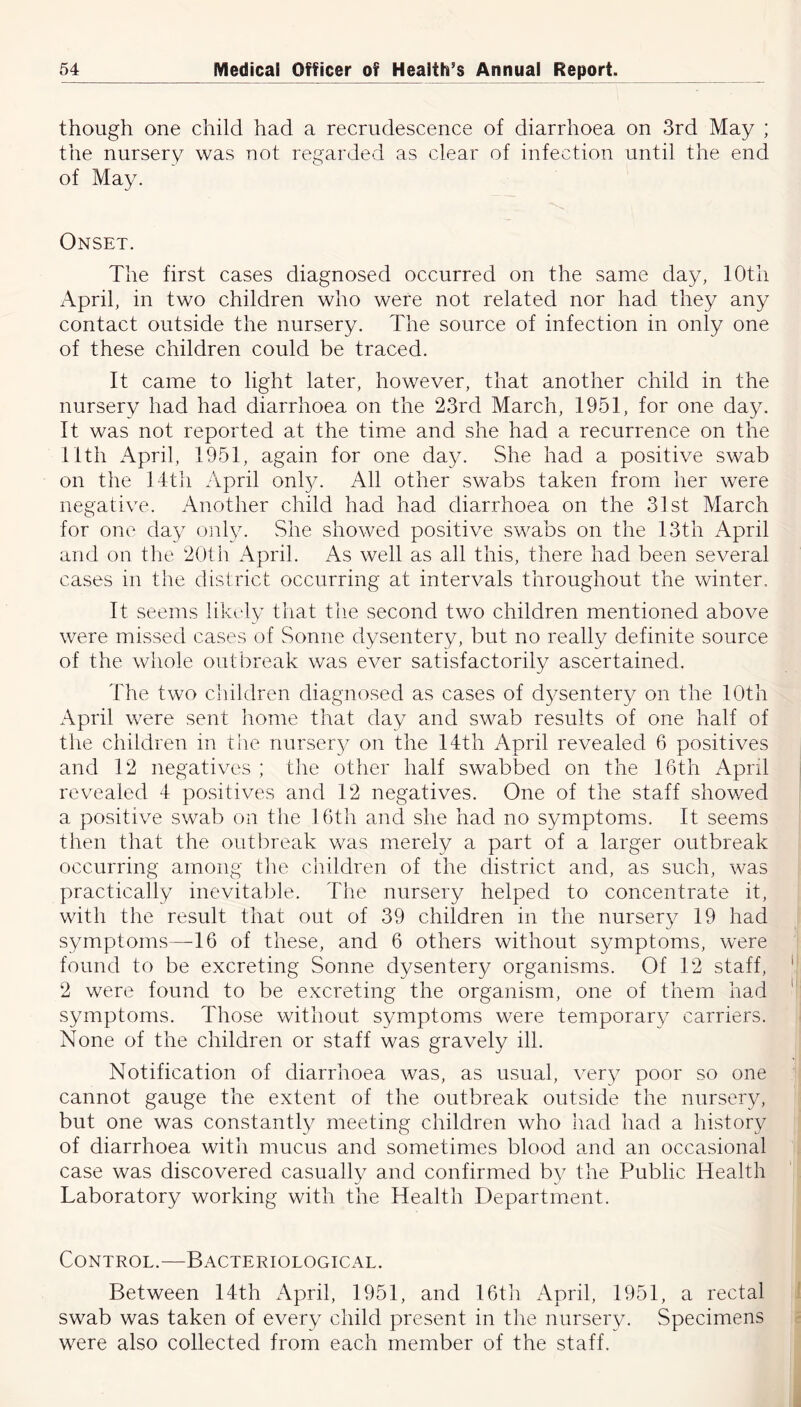 though one child had a recrudescence of diarrhoea on 3rd May ; the nursery was not regarded as clear of infection until the end of May. Onset. The first cases diagnosed occurred on the same day, 10th April, in two children who were not related nor had they any contact outside the nursery. The source of infection in only one of these children could be traced. It came to light later, however, that another child in the nursery had had diarrhoea on the 23rd March, 1951, for one day. It was not reported at the time and she had a recurrence on the 11th April, 1951, again for one day. She had a positive swab on the 14th April onty. All other swabs taken from her were negative. Another child had had diarrhoea on the 31st March for one day only. She showed positive swabs on the 13th April and on the 20th April. As well as all this, there had been several cases in the district occurring at intervals throughout the winter. It seems likely that the second two children mentioned above were missed cases of Sonne dysentery, but no really definite source of the whole outbreak was ever satisfactorily ascertained. The two children diagnosed as cases of dysentery on the 10th April were sent home that day and swab results of one half of the children in the nursery on the 14th April revealed 6 positives and 12 negatives ; the other half swabbed on the 16th April revealed 4 positives and 12 negatives. One of the staff showed a positive swab on the 16th and she had no symptoms. It seems then that the outbreak was merely a part of a larger outbreak occurring among the children of the district and, as such, was practically inevitable. The nursery helped to concentrate it, with the result that out of 39 children in the nursery 19 had symptoms—16 of these, and 6 others without symptoms, were found to be excreting Sonne dysentery organisms. Of 12 staff, ' 2 were found to be excreting the organism, one of them had 1 symptoms. Those without symptoms were temporary carriers. None of the children or staff was gravely ill. Notification of diarrhoea was, as usual, very poor so one cannot gauge the extent of the outbreak outside the nursery, but one was constantly meeting children who had had a history of diarrhoea with mucus and sometimes blood and an occasional case was discovered casually and confirmed by the Public Health Laboratory working with the Health Department. Control.—Bacteriological. Between 14th April, 1951, and 16th April, 1951, a rectal swab was taken of every child present in the nursery. Specimens were also collected from each member of the staff.