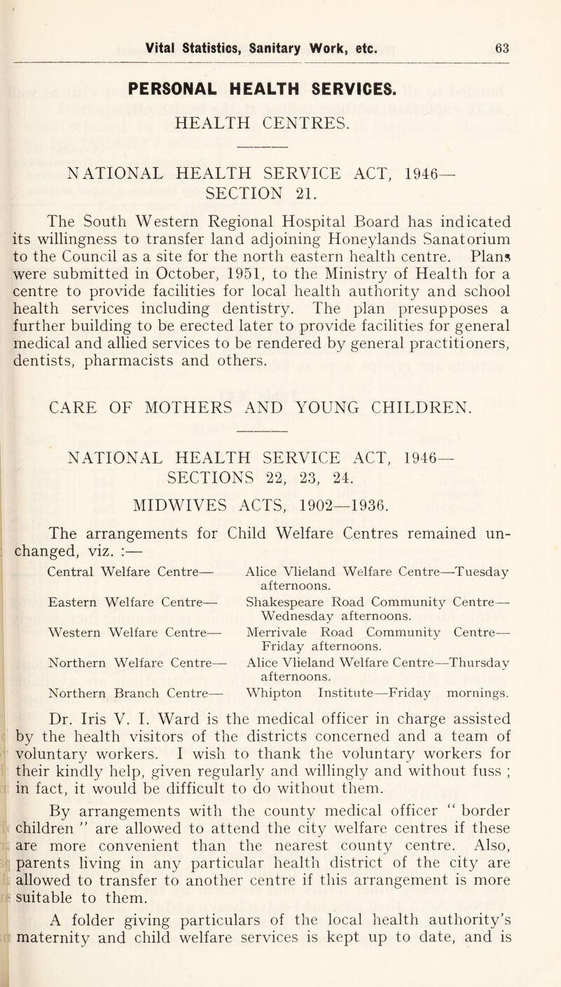 PERSONAL HEALTH SERVICES. HEALTH CENTRES. NATIONAL HEALTH SERVICE ACT, 1946- SECTION 21. The South Western Regional Hospital Board has indicated its willingness to transfer land adjoining Honeylands Sanatorium to the Council as a site for the north eastern health centre. Plans were submitted in October, 1951, to the Ministry of Health for a centre to provide facilities for local health authority and school health services including dentistry. The plan presupposes a further building to be erected later to provide facilities for general medical and allied services to be rendered by general practitioners, dentists, pharmacists and others. CARE OF MOTHERS AND YOUNG CHILDREN. NATIONAL HEALTH SERVICE ACT, 1946- SECTIONS 22, 23, 24. MIDWIVES ACTS, 1902—1936. Child Welfare Centres remained un- The arrangements for changed, viz. :— Central Welfare Centre— Eastern Welfare Centre— Western Welfare Centre— Northern Welfare Centre— Northern Branch Centre— Alice Vlieland Welfare Centre—-Tuesday afternoons. Shakespeare Road Community Centre—- Wednesday afternoons. Merrivale Road Community Centre—- Friday afternoons. Alice Vlieland Welfare Centre—Thursday afternoons. Whipton Institute—Friday mornings. Dr. Iris V. I. Ward is the medical officer in charge assisted by the health visitors of the districts concerned and a team of voluntary workers. I wish to thank the voluntary workers for their kindly help, given regularly and willingly and without fuss ; in fact, it would be difficult to do without them. By arrangements with the county medical officer “ border children ” are allowed to attend the city welfare centres if these are more convenient than the nearest county centre. Also, parents living in any particular health district of the city are allowed to transfer to another centre if this arrangement is more suitable to them. A folder giving particulars of the local health authority’s maternity and child welfare services is kept up to date, and is