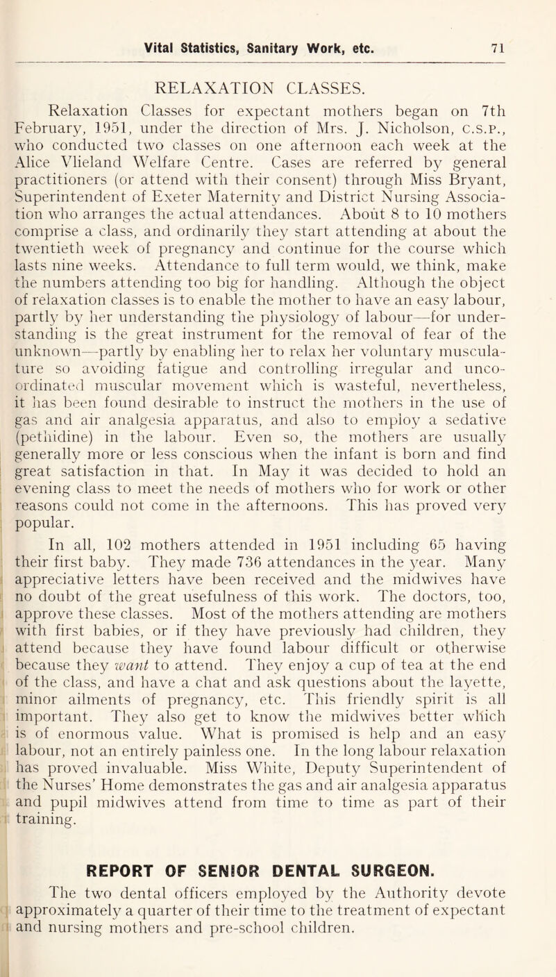 RELAXATION CLASSES. Relaxation Classes for expectant mothers began on 7th February, 1951, under the direction of Mrs. J. Nicholson, c.s.p., who conducted two classes on one afternoon each week at the Alice Vlieland Welfare Centre. Cases are referred by general practitioners (or attend with their consent) through Miss Bryant, Superintendent of Exeter Maternity and District Nursing Associa- tion who arranges the actual attendances. About 8 to 10 mothers comprise a class, and ordinarily they start attending at about the twentieth week of pregnancy and continue for the course which lasts nine weeks. Attendance to full term would, we think, make the numbers attending too big for handling. Although the object of relaxation classes is to enable the mother to have an easy labour, partly by her understanding the physiology of labour—for under- standing is the great instrument for the removal of fear of the unknown—partly by enabling her to relax her voluntary muscula- ture so avoiding fatigue and controlling irregular and unco- ordinated muscular movement which is wasteful, nevertheless, it has been found desirable to instruct the mothers in the use of gas and air analgesia apparatus, and also to employ a sedative (pethidine) in the labour. Even so, the mothers are usually generally more or less conscious when the infant is born and find great satisfaction in that. In May it was decided to hold an evening class to meet the needs of mothers who for work or other reasons could not come in the afternoons. This has proved very popular. In all, 102 mothers attended in 1951 including 65 having their first baby. They made 736 attendances in the year. Many appreciative letters have been received and the midwives have no doubt of the great usefulness of this work. The doctors, too, approve these classes. Most of the mothers attending are mothers with first babies, or if they have previously had children, they attend because they have found labour difficult or otherwise because they want to attend. They enjoy a cup of tea at the end of the class, and have a chat and ask questions about the layette, minor ailments of pregnancy, etc. This friendly spirit is all important. They also get to know the midwives better which is of enormous value. What is promised is help and an easy labour, not an entirely painless one. In the long labour relaxation has proved invaluable. Miss White, Deputy Superintendent of the Nurses’ Home demonstrates the gas and air analgesia apparatus and pupil midwives attend from time to time as part of their training. REPORT OF SENSOR DENTAL SURGEON. The two dental officers employed by the Authority devote approximately a quarter of their time to the treatment of expectant and nursing mothers and pre-school children.