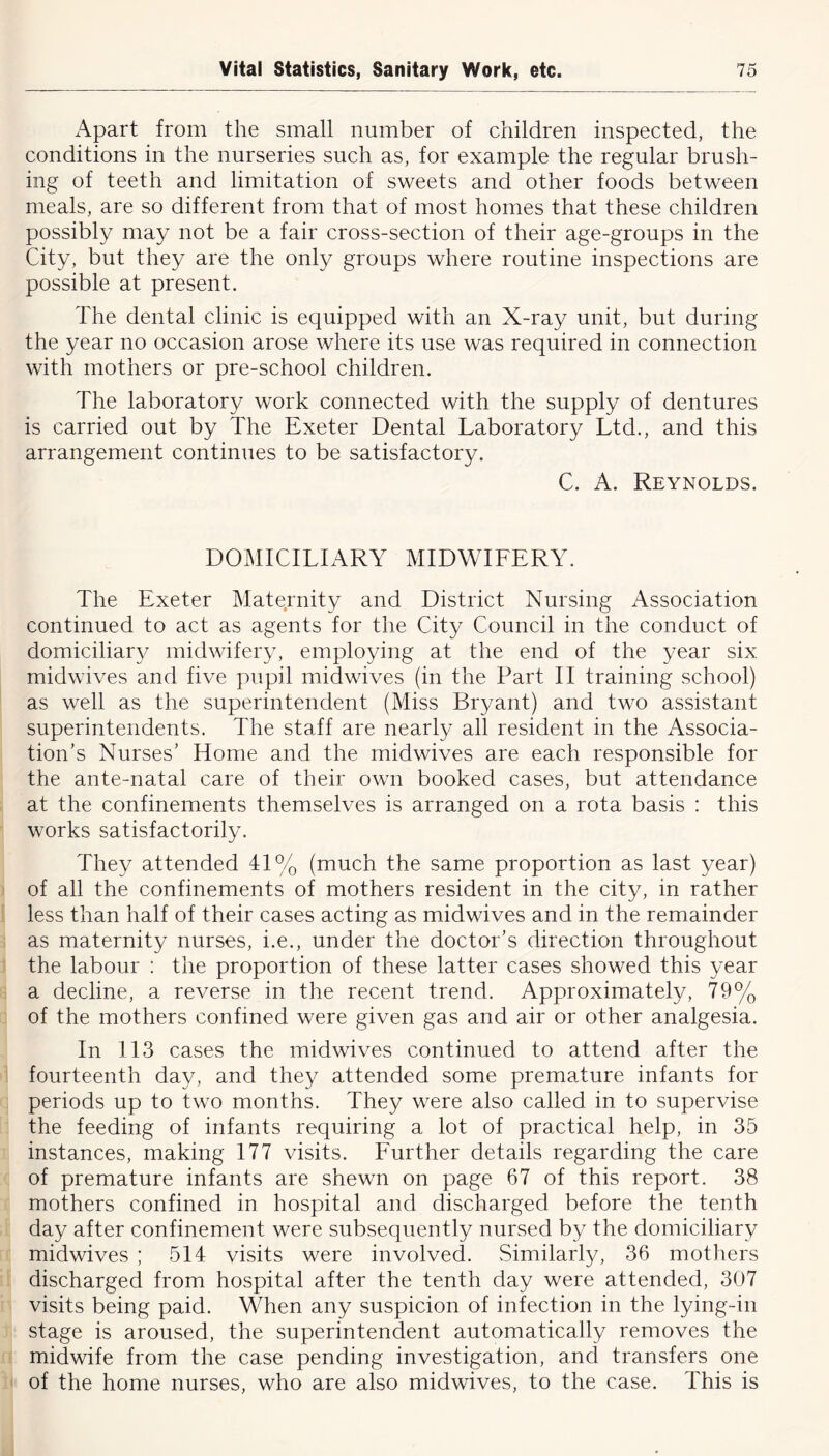 Apart from the small number of children inspected, the conditions in the nurseries such as, for example the regular brush- ing of teeth and limitation of sweets and other foods between meals, are so different from that of most homes that these children possibly may not be a fair cross-section of their age-groups in the City, but they are the only groups where routine inspections are possible at present. The dental clinic is equipped with an X-ray unit, but during the year no occasion arose where its use was required in connection with mothers or pre-school children. The laboratory work connected with the supply of dentures is carried out by The Exeter Dental Laboratory Ltd., and this arrangement continues to be satisfactory. C. A. Reynolds. DOMICILIARY MIDWIFERY. The Exeter Maternity and District Nursing Association continued to act as agents for the City Council in the conduct of domiciliary midwifery, employing at the end of the year six midwives and five pupil midwives (in the Part II training school) as well as the superintendent (Miss Bryant) and two assistant superintendents. The staff are nearly all resident in the Associa- tion’s Nurses’ Home and the midwives are each responsible for the ante-natal care of their own booked cases, but attendance at the confinements themselves is arranged on a rota basis : this works satisfactorily. They attended 41% (much the same proportion as last year) of all the confinements of mothers resident in the city, in rather less than half of their cases acting as midwives and in the remainder as maternity nurses, i.e., under the doctor’s direction throughout the labour : the proportion of these latter cases showed this year a decline, a reverse in the recent trend. Approximately, 79% of the mothers confined were given gas and air or other analgesia. In 113 cases the midwives continued to attend after the fourteenth day, and they attended some premature infants for periods up to two months. They were also called in to supervise the feeding of infants requiring a lot of practical help, in 35 instances, making 177 visits. Further details regarding the care of premature infants are shewn on page 67 of this report. 38 mothers confined in hospital and discharged before the tenth day after confinement were subsequently nursed by the domiciliary midwives ; 514 visits were involved. Similarly, 36 mothers discharged from hospital after the tenth day were attended, 307 visits being paid. When any suspicion of infection in the lying-in stage is aroused, the superintendent automatically removes the midwife from the case pending investigation, and transfers one of the home nurses, who are also midwives, to the case. This is