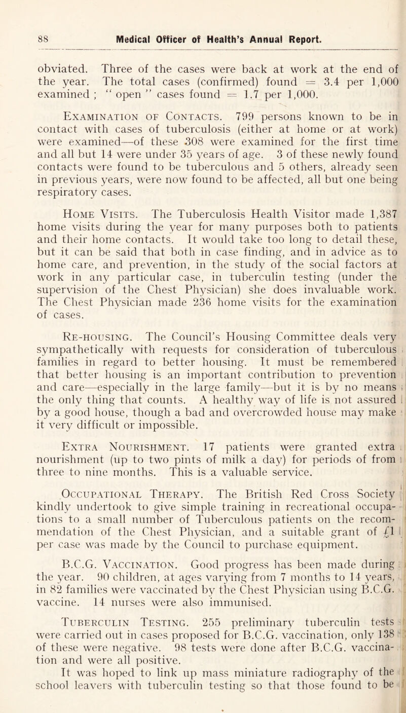 obviated. Three of the cases were back at work at the end of the year. The total cases (confirmed) found = 3.4 per 1,000 examined ; “ open ” cases found = 1.7 per 1,000. Examination of Contacts. 799 persons known to be in contact with cases of tuberculosis (either at home or at work) were examined—of these 308 were examined for the first time and all but 14 were under 35 years of age. 3 of these newly found contacts were found to be tuberculous and 5 others, already seen in previous years, were now found to be affected, all but one being respiratory cases. Home Visits. The Tuberculosis Health Visitor made 1,387 home visits during the year for many purposes both to patients and their home contacts. It would take too long to detail these, but it can be said that both in case finding, and in advice as to home care, and prevention, in the study of the social factors at work in any particular case, in tuberculin testing (under the supervision of the Chest Physician) she does invaluable work. The Chest Physician made 236 home visits for the examination of cases. Re-housing. The Council’s Housing Committee deals very sympathetically with requests for consideration of tuberculous families in regard to better housing. It must be remembered that better housing is an important contribution to prevention and care—especially in the large family—but it is b}/' no means the only thing that counts. A healthy way of life is not assured by a good house, though a bad and overcrowded house may make it very difficult or impossible. Extra Nourishment. 17 patients were granted extra nourishment (up to two pints of milk a day) for periods of from three to nine months. This is a valuable service. Occupational Therapy. The British Red Cross Society | kindly undertook to give simple training in recreational occupa- tions to a small number of Tuberculous patients on the recom- mendation of the Chest Physician, and a suitable grant of /I per case was made by the Council to purchase equipment. B.C.G. Vaccination. Good progress has been made during the year. 90 children, at ages varying from 7 months to 14 years, in 82 families were vaccinated by the Chest Physician using B.C.G. vaccine. 14 nurses were also immunised. Tuberculin Testing. 255 preliminary tuberculin tests were carried out in cases proposed for B.C.G. vaccination, only 138 of these were negative. 98 tests were done after B.C.G. vaccina- tion and were all positive. It was hoped to link up mass miniature radiography of the school leavers with tuberculin testing so that those found to be