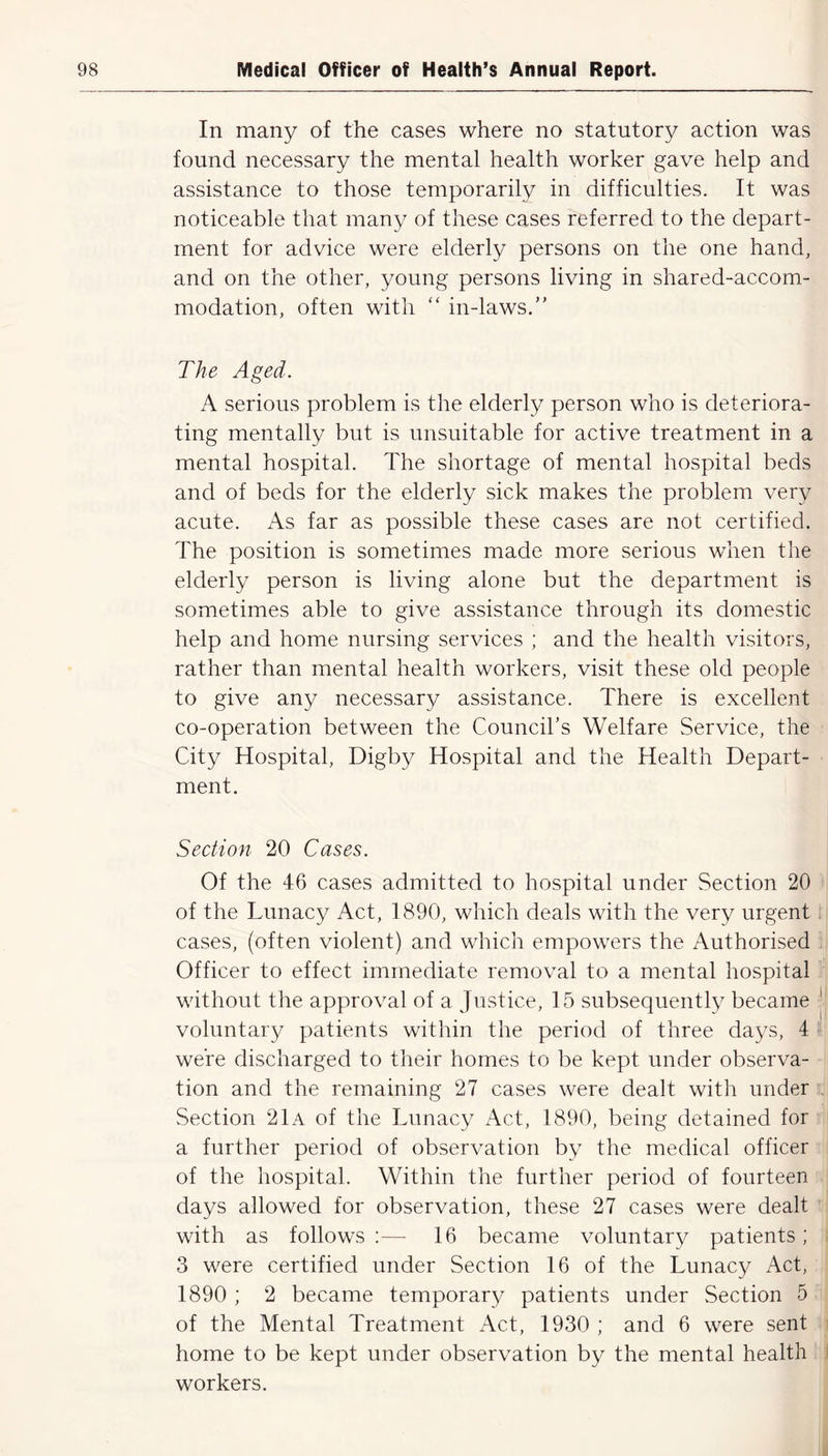 In many of the cases where no statutory action was found necessary the mental health worker gave help and assistance to those temporarily in difficulties. It was noticeable that many of these cases referred to the depart- ment for advice were elderly persons on the one hand, and on the other, young persons living in shared-accom- modation, often with “ in-laws.” The Aged. A serious problem is the elderly person who is deteriora- ting mentally but is unsuitable for active treatment in a mental hospital. The shortage of mental hospital beds and of beds for the elderly sick makes the problem very acute. As far as possible these cases are not certified. The position is sometimes made more serious when the elderly person is living alone but the department is sometimes able to give assistance through its domestic help and home nursing services ; and the health visitors, rather than mental health workers, visit these old people to give any necessary assistance. There is excellent co-operation between the Council’s Welfare Service, the City Hospital, Digby Hospital and the Health Depart- ment. Section 20 Cases. Of the 46 cases admitted to hospital under Section 20 of the Lunacy Act, 1890, which deals with the very urgent cases, (often violent) and which empowers the Authorised Officer to effect immediate removal to a mental hospital without the approval of a Justice, 15 subsequently became voluntary patients within the period of three days, 4 were discharged to their homes to be kept under observa- tion and the remaining 27 cases were dealt with under Section 21a of the Lunacy Act, 1890, being detained for a further period of observation by the medical officer of the hospital. Within the further period of fourteen days allowed for observation, these 27 cases were dealt with as follows :— 16 became voluntary patients; 3 were certified under Section 16 of the Lunacy Act, 1890 ; 2 became temporary patients under Section 5 of the Mental Treatment Act, 1930 ; and 6 were sent home to be kept under observation by the mental health workers.