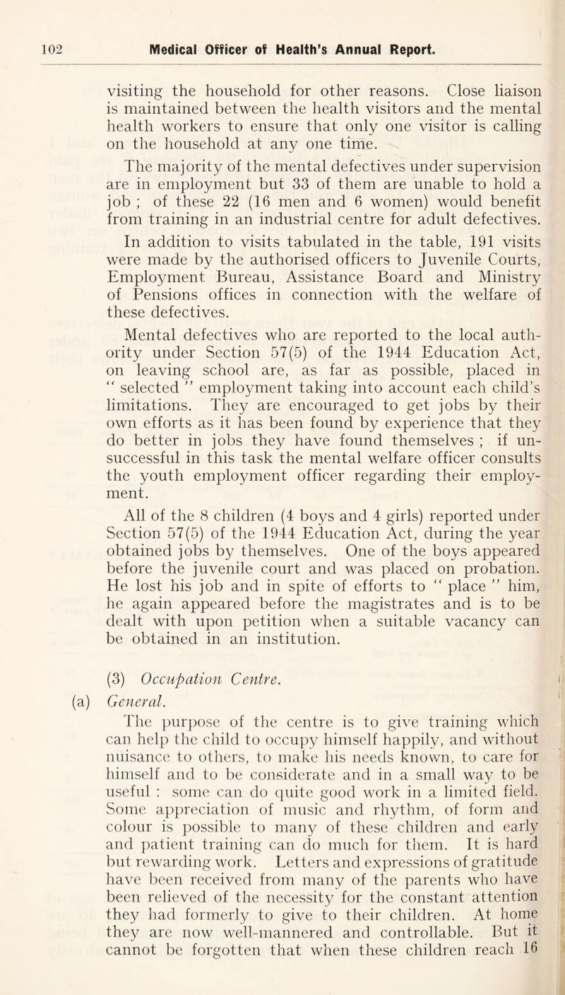 visiting the household for other reasons. Close liaison is maintained between the health visitors and the mental health workers to ensure that only one visitor is calling on the household at any one time. The majority of the mental defectives under supervision are in employment but 33 of them are unable to hold a job ; of these 22 (16 men and 6 women) would benefit from training in an industrial centre for adult defectives. In addition to visits tabulated in the table, 191 visits were made by the authorised officers to Juvenile Courts, Employment Bureau, Assistance Board and Ministry of Pensions offices in connection with the welfare of these defectives. Mental defectives who are reported to the local auth- ority under Section 57(5) of the 1944 Education Act, on leaving school are, as far as possible, placed in “ selected ” employment taking into account each child’s limitations. They are encouraged to get jobs by their own efforts as it has been found by experience that they do better in jobs they have found themselves ; if un- successful in this task the mental welfare officer consults the youth employment officer regarding their employ- ment. All of the 8 children (4 boys and 4 girls) reported under Section 57(5) of the 1944 Education Act, during the year obtained jobs by themselves. One of the boys appeared before the juvenile court and was placed on probation. He lost his job and in spite of efforts to “ place ” him, he again appeared before the magistrates and is to be dealt with upon petition when a suitable vacancy can be obtained in an institution. (3) Occupation Centre. i (a) General. The purpose of the centre is to give training which can help the child to occupy himself happily, and without nuisance to others, to make his needs known, to care for himself and to be considerate and in a small way to be useful : some can do quite good work in a limited field. Some appreciation of music and rhythm, of form and colour is possible to many of these children and early and patient training can do much for them. It is hard but rewarding work. Letters and expressions of gratitude have been received from many of the parents who have been relieved of the necessity for the constant attention they had formerly to give to their children. At home they are now well-mannered and controllable. But it cannot be forgotten that when these children reach 16