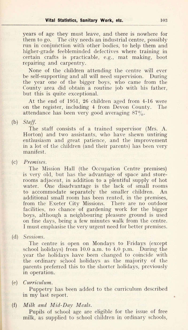 years of age they must leave, and there is nowhere for them to go. The city needs an industrial centre, possibly run in conjunction with other bodies, to help them and higher-grade feebleminded defectives where training in certain crafts is practicable, e.g., mat making, boot repairing and carpentry. None of the children attending the centre will ever be self-supporting and all will need supervision. During the year one of the bigger boys, who came from the County area did obtain a routine job with his father, but this is quite exceptional. At the end of 1951, 26 children aged from 4-16 were on the register, including 4 from Devon County. The attendance has been very good averaging 87%. (b) Staff. The staff consists of a trained supervisor (Mrs. A. Horton) and two assistants, who have shewn untiring enthusiasm and great patience, and the improvement in a lot of the children (and their parents) has been very manifest. (c) Premises. The Mission Hall (the Occupation Centre premises) is very old, but has the advantage of space and store- rooms adjacent, in addition to a plentiful supply of hot water. One disadvantage is the lack of small rooms to accommodate separately the smaller children. An additional small room has been rented, in the premises, from the Exeter City Missions. There are no outdoor facilities, no chance of gardening work for the bigger boys, although a neighbouring pleasure ground is used on fine days, being a few minutes walk from the centre. I must emphasise the very urgent need for better premises. (d) Sessions. The centre is open on Mondays to Fridays (except school holidays) from 10.0 a.m. to 4.0 p.m. During the year the holidays have been changed to coincide with the ordinary school holidays as the majority of the parents preferred this to the shorter holidays, previously in operation. (e) Curriculum. Puppetry has been added to the curriculum described in my last report. (f) Milk and Mid-Day Meals. Pupils of school age are eligible for the issue of free milk, as supplied to school children in ordinary schools,