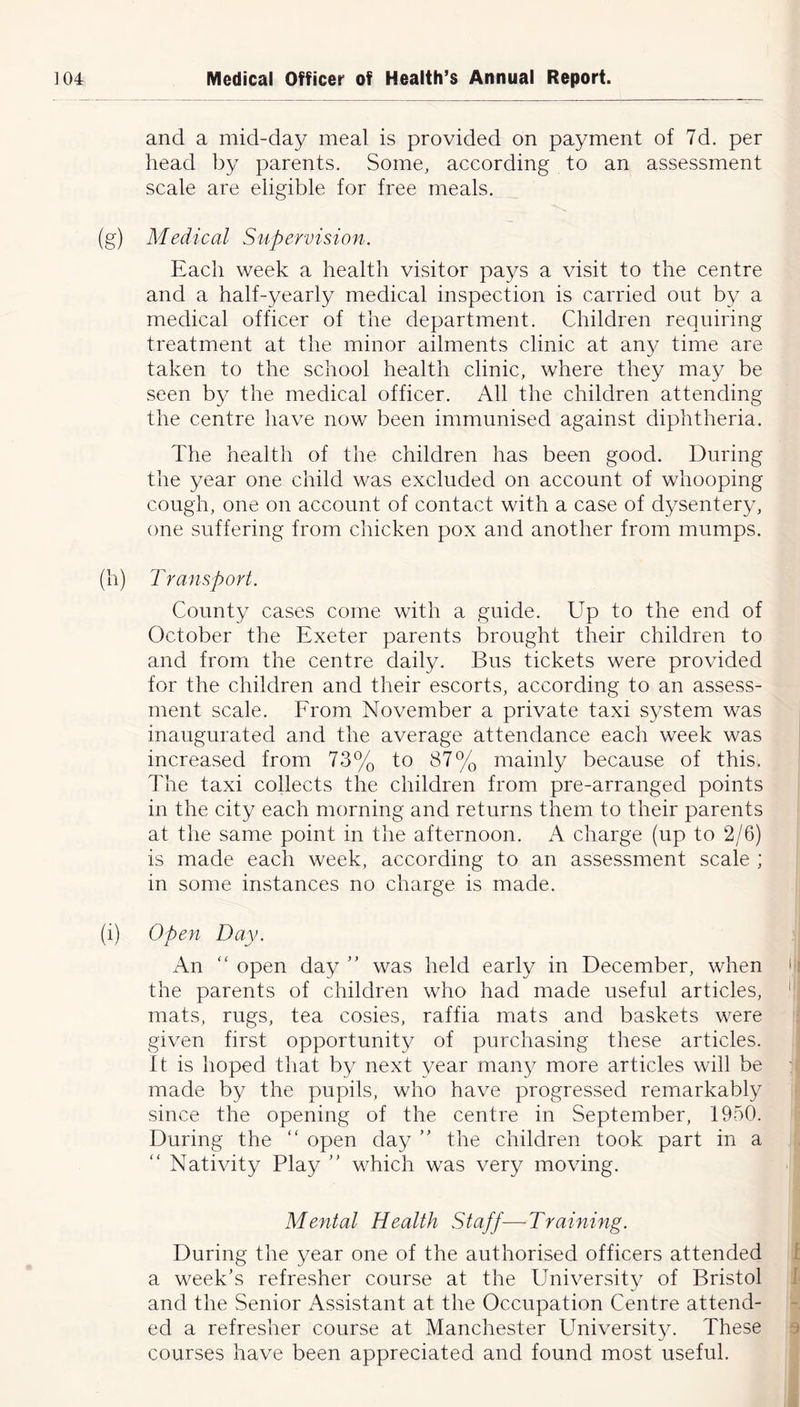 and a mid-day meal is provided on payment of 7d. per head by parents. Some, according to an assessment scale are eligible for free meals. (g) Medical Supervision. Each week a health visitor pays a visit to the centre and a half-yearly medical inspection is carried out by a medical officer of the department. Children requiring treatment at the minor ailments clinic at any time are taken to the school health clinic, where they may be seen by the medical officer. All the children attending the centre have now been immunised against diphtheria. The health of the children has been good. During the year one child was excluded on account of whooping cough, one on account of contact with a case of dysentery, one suffering from chicken pox and another from mumps. (h) Transport. County cases come with a guide. Up to the end of October the Exeter parents brought their children to and from the centre daily. Bus tickets were provided for the children and their escorts, according to an assess- ment scale. From November a private taxi system was inaugurated and the average attendance each week was increased from 73% to 87% mainly because of this. The taxi collects the children from pre-arranged points in the city each morning and returns them to their parents at the same point in the afternoon. A charge (up to 2/6) is made each week, according to an assessment scale ; in some instances no charge is made. (i) Open Day. An “ open day ” was held early in December, when the parents of children who had made useful articles, mats, rugs, tea cosies, raffia mats and baskets were given first opportunity of purchasing these articles. It is hoped that by next year many more articles will be made by the pupils, who have progressed remarkably since the opening of the centre in September, 1950. During the “ open day ” the children took part in a “ Nativity Play ” which was very moving. Mental Health Staff—Training. During the year one of the authorised officers attended a week’s refresher course at the University of Bristol and the Senior Assistant at the Occupation Centre attend- ed a refresher course at Manchester University. These courses have been appreciated and found most useful.