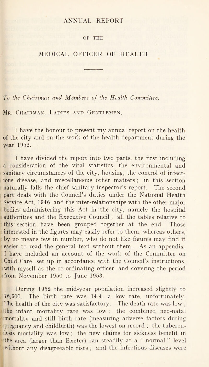 ANNUAL REPORT OF THE MEDICAL OFFICER OF HEALTH To the Chairman and Members of the Health Committee. Mr. Chairman, Ladies and Gentlemen, I have the honour to present my annual report on the health of the city and on the work of the health department during the year 1952. I have divided the report into two parts, the first including a consideration of the vital statistics, the environmental and sanitary circumstances of the city, housing, the control of infect- ious disease, and miscellaneous other matters ; in this section naturally falls the chief sanitary inspector’s report. The second part deals with the Council’s duties under the National Health Service Act, 1946, and the inter-relationships with the other major bodies administering this Act in the city, namely the hospital authorities and the Executive Council ; all the tables relative to this section have been grouped together at the end. Those interested in the figures may easily refer to them, whereas others, by no means few in number, who do not like figures may find it easier to read the general text without them. As an appendix, I have included an account of the work of the Committee on Child Care, set up in accordance with the Council’s instructions, with myself as the co-ordinating officer, and covering the period from November 1950 to June 1953. During 1952 the mid-year population increased slightly to 76,600. The birth rate was 14.4, a low rate, unfortunately. The health of the city was satisfactory. The death rate was low ; the infant mortality rate was low ; the combined neo-natal mortality and still birth rate (measuring adverse factors during pregnancy and childbirth) was the lowest on record ; the tubercu- losis mortality was low ; the new claims for sickness benefit in the area (larger than Exeter) ran steadily at a “ normal  level without any disagreeable rises ; and the infectious diseases were