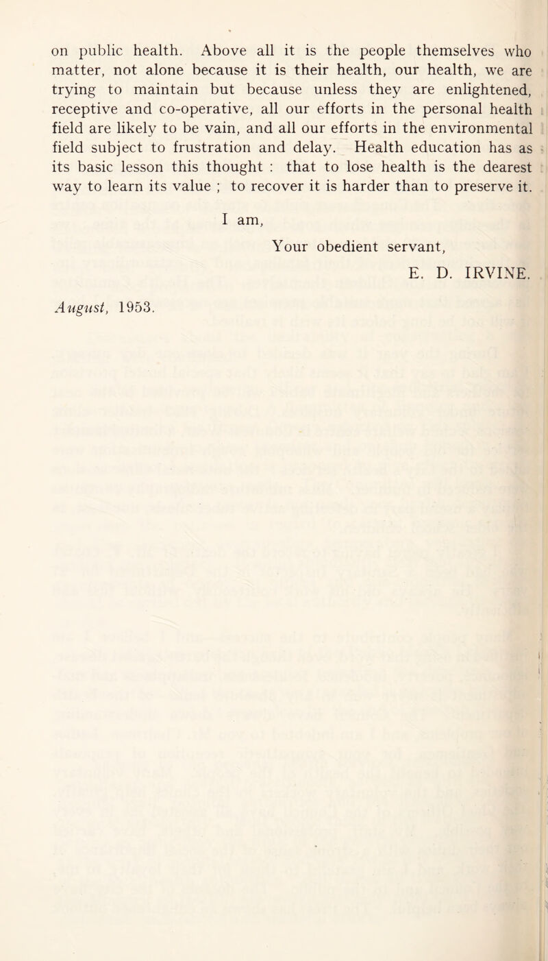 on public health. Above all it is the people themselves who matter, not alone because it is their health, our health, we are trying to maintain but because unless they are enlightened, receptive and co-operative, all our efforts in the personal health field are likely to be vain, and all our efforts in the environmental field subject to frustration and delay. Health education has as its basic lesson this thought : that to lose health is the dearest way to learn its value ; to recover it is harder than to preserve it. I am, Your obedient servant, E. D. IRVINE. August, 1953.