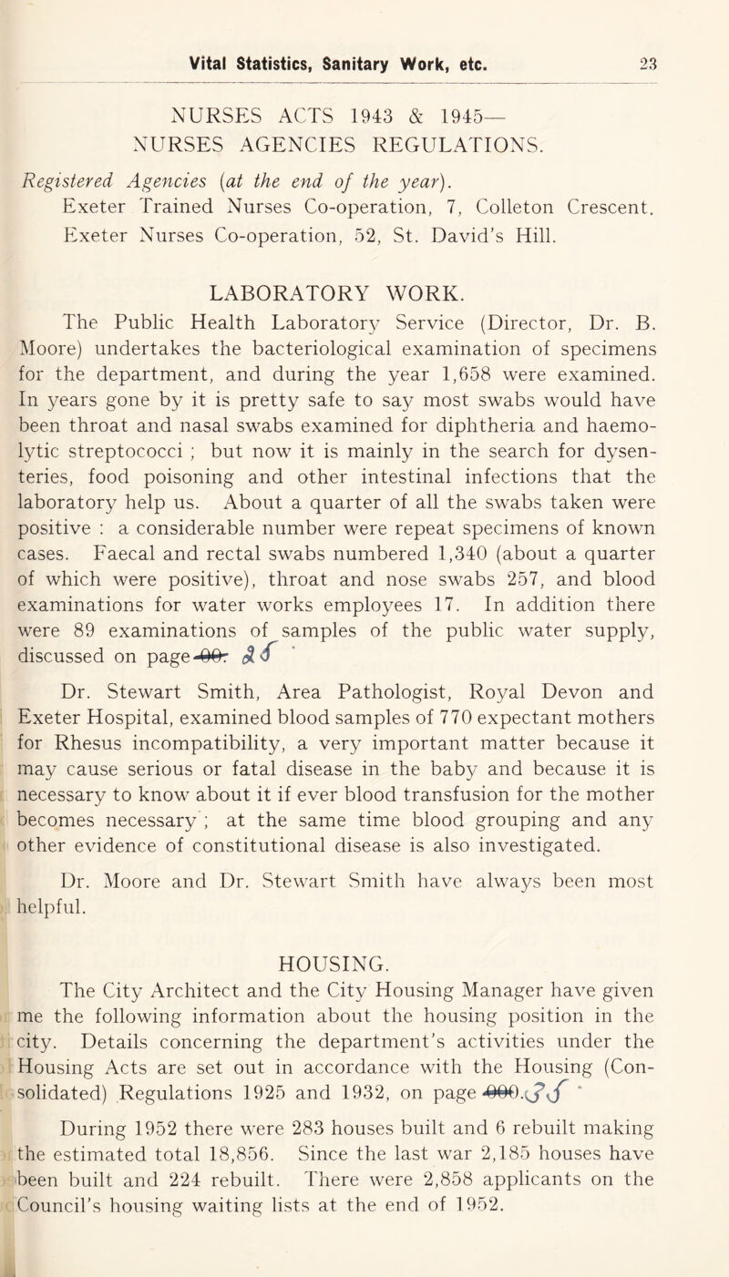 NURSES ACTS 1943 & 1945- NURSES AGENCIES REGULATIONS. Registered Agencies (at the end of the year). Exeter Trained Nurses Co-operation, 7, Colleton Crescent. Exeter Nurses Co-operation, 52, St. David’s Hill. LABORATORY WORK. The Public Health Laboratory Service (Director, Dr. B. Moore) undertakes the bacteriological examination of specimens for the department, and during the year 1,658 were examined. In years gone by it is pretty safe to say most swabs would have been throat and nasal swabs examined for diphtheria and haemo- lytic streptococci ; but now it is mainly in the search for dysen- teries, food poisoning and other intestinal infections that the laboratory help us. About a quarter of all the swabs taken were positive : a considerable number were repeat specimens of known cases. Faecal and rectal swabs numbered 1,340 (about a quarter of which were positive), throat and nose swabs 257, and blood examinations for water works employees 17. In addition there were 89 examinations of samples of the public water supply, discussed on page-^Or if ■ Dr. Stewart Smith, Area Pathologist, Royal Devon and Exeter Hospital, examined blood samples of 770 expectant mothers for Rhesus incompatibility, a very important matter because it may cause serious or fatal disease in the baby and because it is necessary to know about it if ever blood transfusion for the mother becomes necessary ; at the same time blood grouping and any other evidence of constitutional disease is also investigated. Dr. Moore and Dr. Stewart Smith have always been most helpful. HOUSING. The City Architect and the City Housing Manager have given me the following information about the housing position in the city. Details concerning the department’s activities under the Housing Acts are set out in accordance with the Housing (Con- solidated) Regulations 1925 and 1932, on page ‘ During 1952 there were 283 houses built and 6 rebuilt making the estimated total 18,856. Since the last war 2,185 houses have been built and 224 rebuilt. There were 2,858 applicants on the Council’s housing waiting lists at the end of 1952.