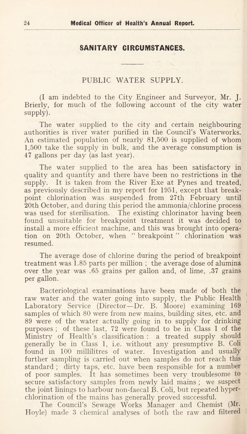 SANITARY CIRCUMSTANCES. PUBLIC WATER SUPPLY. (I am indebted to the City Engineer and Surveyor, Mr. J. Brierly, for much of the following account of the city water supply). The water supplied to the city and certain neighbouring authorities is river water purified in the Council’s Waterworks. An estimated population of nearly 81,500 is supplied of whom 1,500 take the supply in bulk, and the average consumption is 47 gallons per day (as last year). The water supplied to the area has been satisfactory in quality and quantity and there have been no restrictions in the supply. It is taken from the River Exe at Pynes and treated, as previously described in my report for 1951, except that break- point chlorination was suspended from 27th February until 20th October, and during this period the ammonia/chlorine process was used for sterilisation. The existing chlorinator having been found unsuitable for breakpoint treatment it was decided to install a more efficient machine, and this was brought into opera- tion on 20th October, when “ breakpoint ” chlorination was resumed. The average dose of chlorine during the period of breakpoint treatment was 1.85 parts per million ; the average dose of alumina over the year was .65 grains per gallon and, of lime, .37 grains per gallon. Bacteriological examinations have been made of both the raw water and the water going into supply, the Public Health Laboratory Service (Director—Dr. B. Moore) examining 169 samples of which 80 were from new mains, building sites, etc. and 89 were of the water actually going in to supply for drinking purposes ; of these last, 72 were found to be in Class 1 of the Ministry of Health’s classification : a treated supply should generally be in Class 1, i.e. without any presumptive B. Coli found in 100 millilitres of water. Investigation and usually further sampling is carried out when samples do not reach this standard ; dirty taps, etc. have been responsible for a number of poor samples. It has sometimes been very troublesome to secure satisfactory samples from newly laid mains ; we suspect the joint linings to harbour non-faecal B. Coli, but repeated hyper- chlorination of the mains has generally proved successful. The Council’s Sewage Works Manager and Chemist (Mr. Hoyle) made 3 chemical analyses of both the raw and filtered