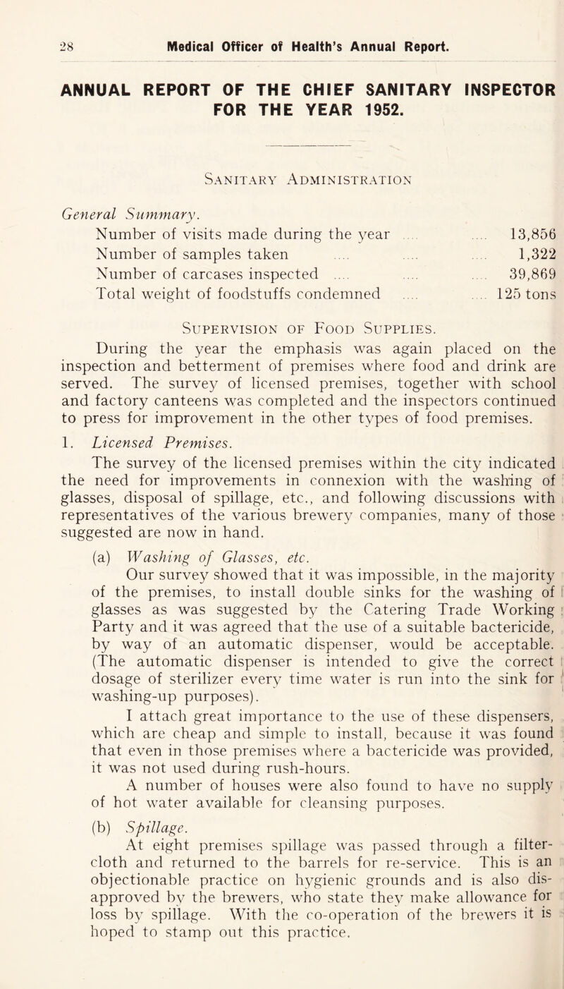 ANNUAL REPORT OF THE CHIEF SANITARY INSPECTOR FOR THE YEAR 1952. Sanitary A dm i n i stration General Summary. Number of visits made during the year .... 13,856 Number of samples taken 1,322 Number of carcases inspected .... ... .... 39,869 Total weight of foodstuffs condemned .... . .. 125 tons Supervision of Food Supplies. During the year the emphasis was again placed on the inspection and betterment of premises where food and drink are served. The survey of licensed premises, together with school and factory canteens was completed and the inspectors continued to press for improvement in the other types of food premises. 1. Licensed Premises. The survey of the licensed premises within the city indicated the need for improvements in connexion with the washing of glasses, disposal of spillage, etc., and following discussions with representatives of the various brewery companies, many of those suggested are now in hand. (a) Washing of Glasses, etc. Our survey showed that it was impossible, in the majority of the premises, to install double sinks for the washing of glasses as was suggested by the Catering Trade Working Party and it was agreed that the use of a suitable bactericide, by way of an automatic dispenser, would be acceptable. (The automatic dispenser is intended to give the correct dosage of sterilizer every time water is run into the sink for washing-up purposes). I attach great importance to the use of these dispensers, which are cheap and simple to install, because it was found that even in those premises where a bactericide was provided, it was not used during rush-hours. A number of houses were also found to have no supply of hot water available for cleansing purposes. (b) Spillage. At eight premises spillage was passed through a filter- cloth and returned to the barrels for re-service. This is an objectionable practice on hygienic grounds and is also dis- approved by the brewers, who state they make allowance for loss by spillage. With the co-operation of the brewers it is hoped to stamp out this practice.