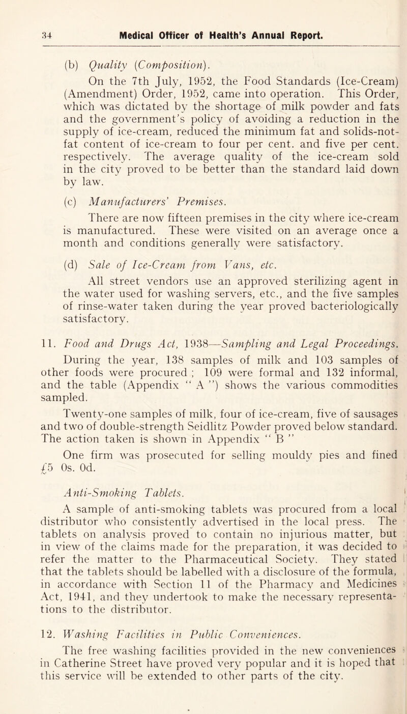 (b) Quality (Composition). On the 7th July, 1952, the Food Standards (Ice-Cream) (Amendment) Order, 1952, came into operation. This Order, which was dictated by the shortage of milk powder and fats and the government's policy of avoiding a reduction in the supply of ice-cream, reduced the minimum fat and solids-not- fat content of ice-cream to four per cent, and five per cent, respectively. The average quality of the ice-cream sold in the city proved to be better than the standard laid down by law. (c) Manufacturers' Premises. There are now fifteen premises in the city where ice-cream is manufactured. These were visited on an average once a month and conditions generally were satisfactory. (d) Sale of Ice-Cream from Vans, etc. All street vendors use an approved sterilizing agent in the water used for washing servers, etc., and the five samples of rinse-water taken during the year proved bacteriologically satisfactory. 11. Food and Drugs Act, 1938—Sampling and Legal Proceedings. During the year, 138 samples of milk and 103 samples of other foods were procured ; 109 were formal and 132 informal, and the table (Appendix “ A ”) shows the various commodities sampled. Twenty-one samples of milk, four of ice-cream, five of sausages and two of double-strength Seidlitz Powder proved below standard. The action taken is shown in Appendix “ B ” One firm was prosecuted for selling mouldy pies and fined 75 Os. Od. A nti-Smoking Tablets. A sample of anti-smoking tablets was procured from a local distributor who consistently advertised in the local press. The tablets on analysis proved to contain no injurious matter, but in view of the claims made for the preparation, it was decided to refer the matter to the Pharmaceutical Society. They stated that the tablets should be labelled with a disclosure of the formula, in accordance with Section 11 of the Pharmacy and Medicines Act, 1941, and they undertook to make the necessary representa- tions to the distributor. 12. Washing Facilities in Public Conveniences. The free washing facilities provided in the new conveniences in Catherine Street have proved very popular and it is hoped that this service will be extended to other parts of the city.